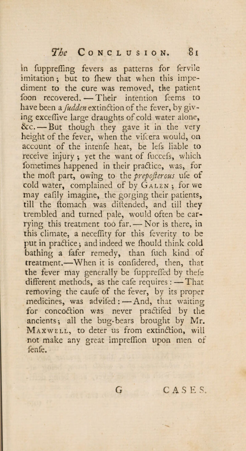 in fuppreffing fevers as patterns for ferviie imitation ; but to fhew that when this impe¬ diment to the cure was removed, the patient Toon recovered.—Their intention Teems to have been a fudden extinction of the fever, by giv¬ ing exceflive large draughts of cold water alone, &amp;c. — But though they gave it in the very height of the fever, when the vifcera would, on account of the intenfe heat, be lefs liable to receive injury ; yet the want of fuccefs, which fometimes happened in their practice, wTas, for the mod part, owing to the prepcftercus ufe of cold water, complained of by Galen ; for we may eafily imagine, the gorging their patients, till the ftomach was diltended, and till they trembled and turned pale, would often be car¬ rying this treatment too far. — Nor is there, in this climate, a neceffity for this feverity to be put in practice; and indeed we fhould think cold bathing a fafer remedy, than fuch kind of treatment.—When it is confidered, then, that the fever may generally be fuppreffed by thefe different methods, as the cafe requires : —That removing the caufe of the fever, by its proper medicines, was adviled :—And, that waiting- for concoCtion was never praCtifed by the ancients; all the bug-bears brought by Mr. Maxwell, to deter us from extinction, will not make any great impreffion upon men of fenfe. G C A S E S.