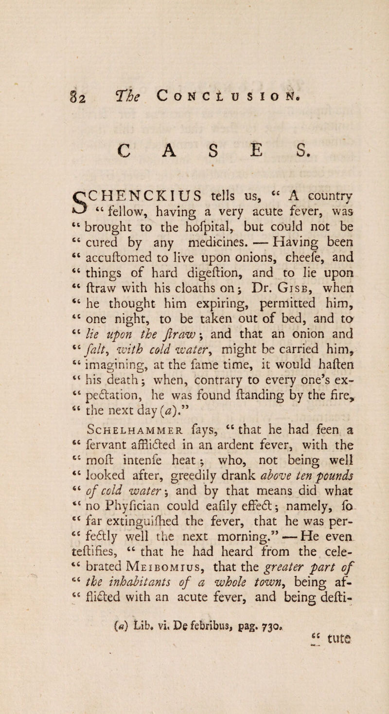 CASES. « s / SCHENCKIUS tells us, 44 A country 44 fellow, having a very acute fever, was 44 brought to the hofpital, but could not be 44 cured by any medicines. — Having been 44 accudomed to live upon onions, cheefe, and 44 things of hard digeftion, and to lie upon 44 draw with his cloaths on; Dr. Gisb, when 44 he thought him expiring, permitted him, 44 one night, to be taken out of bed, and to 4 6 lie upon the fir aw ; and that an onion and 44fait, with cold water, might be carried him, 44 imagining, at the fame time, it would haden 41 his death; when, contrary to every one’s ex- 44 pedation, he was found danding by the fire, 44 the next day (a),99 Schelhammer favs, 44 that he had feen a 44 fervant affixed in an ardent fever, with the 44 mod intenfe heat; who, not being well 44 looked after, greedily drank above ten pounds 44 of cold water; and by that means did what 44 no Phyfician could eafily effect; namely, fo 44 far extinguifhed the fever, that he was per- 44 fedly well the next morning.” — He even tedifies, 44 that he had heard from the cele- 44 brated Meibomius, that the greater part of 44 the inhabitants of a whole town, being af- 44 Aided with an acute fever, and being dedi- (a) Lib. vi. De febribus, pag. 730. 44 tute
