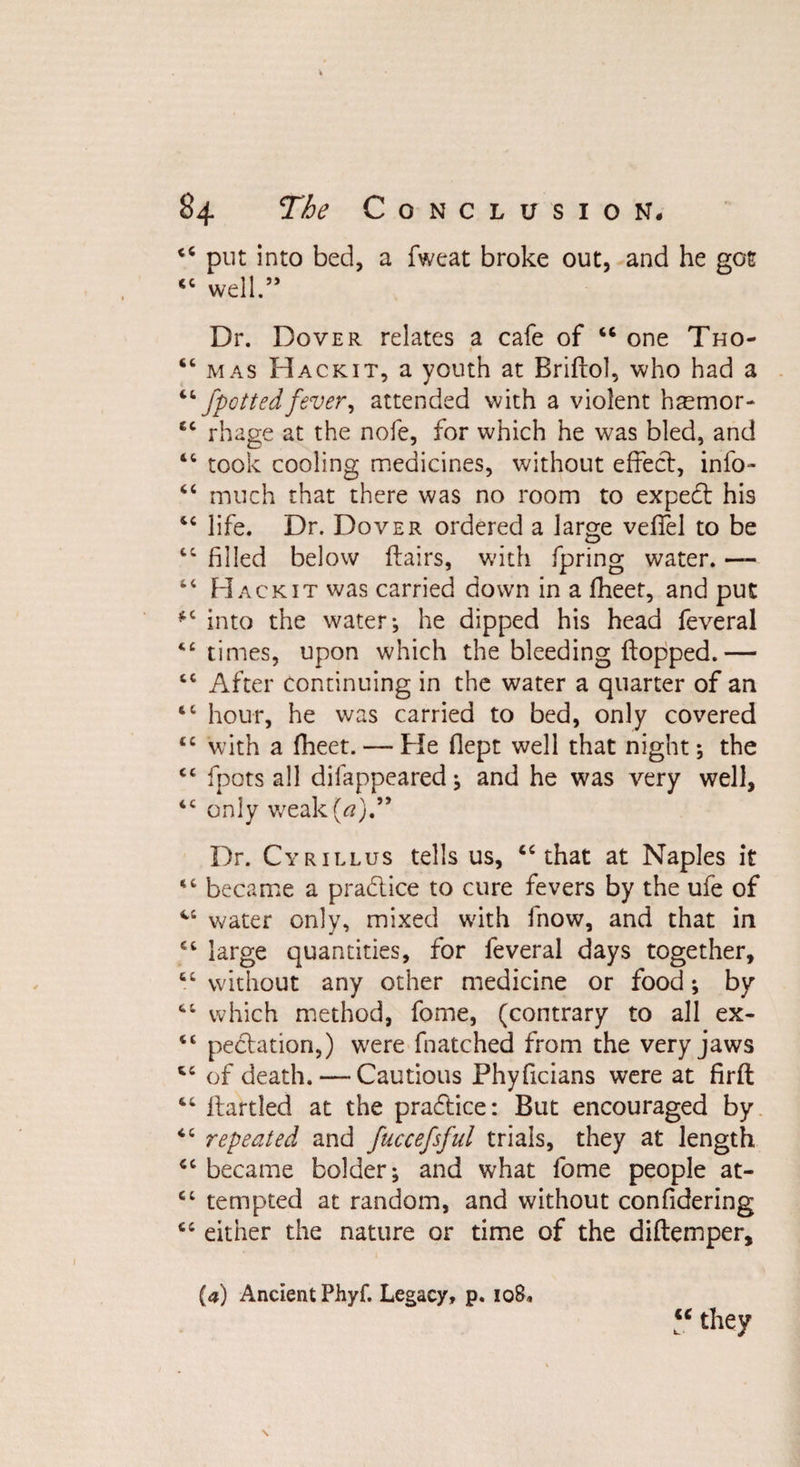 <c put into bed, a fweat broke out, and he got cc well.” Dr. Dover relates a cafe of “ one Tho- “ mas Hackit, a youth at Briflol, who had a “/pottedfever, attended with a violent hsmor- £C rhage at the nofe, for which he was bled, and tc took cooling medicines, without effect, info- “ much that there was no room to expedl his “ life. Dr. Dover ordered a large veffel to be 46 filled below flairs, with fpring water. — “ Hackit was carried down in a fheet, and put fC into the water; he dipped his head feveral <e times, upon which the bleeding flopped.— tc After continuing in the water a quarter of an hour, he was carried to bed, only covered tc with a fheet. — He fiept well that night; the cc fpots all difappeared; and he was very well, tc only weak(tf).” Dr. Cyrillus tells us, “that at Naples it “ became a pra&amp;ice to cure fevers by the ufe of “ water only, mixed with fnow, and that in “ large quantities, for feveral days together, “ without any other medicine or food; by “ which method, fome, (contrary to all ex- <£ pechuion,) were fnatched from the very jaws “ of death. — Cautious Phyficians were at firft 44 flartled at the practice: But encouraged by “ repeated and fuccefsful trials, they at length “ became bolder; and what fome people at- cc tempted at random, and without confidering “ either the nature or time of the diflemper, (a) Ancient Phyf. Legacy, p. 108, “ they