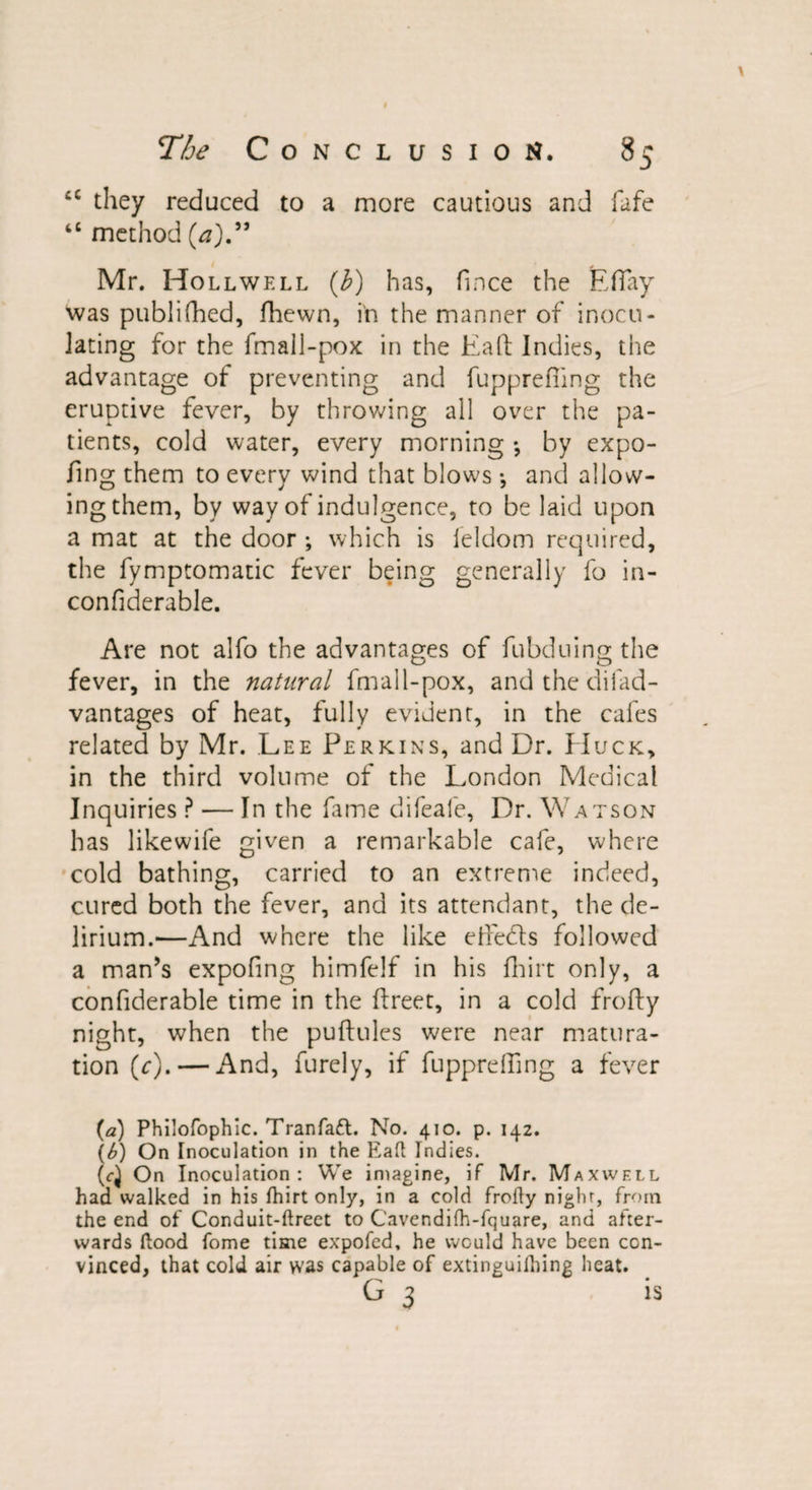 cc they reduced to a more cautious and fife “ method (a).” Mr. Hollwell (J?) has, fince the EfTay was publifhed, fhewn, in the manner of inocu¬ lating for the fmall-pox in the Eafl Indies, the advantage of preventing and fupprefiing the eruptive fever, by throwing all over the pa¬ tients, cold water, every morning *, by expo- fing them to every wind that blows *, and allow¬ ing them, by way of indulgence, to be laid upon a mat at the door ; which is leldom required, the fymptomatic fever being generally fo in- confiderable. Are not alfo the advantages of fubduing the fever, in the natural fmall-pox, and the diiad- vantages of heat, fully evident, in the cafes related by Mr. Lee Perkins, and Dr. Huck, in the third volume of the London Medical Inquiries ? — In the fame difeafe, Dr. Watson has likewife given a remarkable cafe, where cold bathing, carried to an extreme indeed, cured both the fever, and its attendant, the de¬ lirium.—And where the like etfeds followed a man’s expofmg himfelf in his fhirt only, a confiderable time in the freer, in a cold frofty night, when the puftules were near matura¬ tion (r). — And, furely, if fupprefting a fever (a) Philofophic. Tranfaft. No. 410. p. 142. (b) On Inoculation in the Eaft Indies. (c} On Inoculation: We imagine, if Mr. Maxwell had walked in his fhirt only, in a cold frofty nighr, from the end of Conduit-ftreet to Cavendifh-fquare, and after¬ wards flood fome time ex'pofed. he would have been con¬ vinced, that cold air was capable of extinguifhing heat. G 3 is