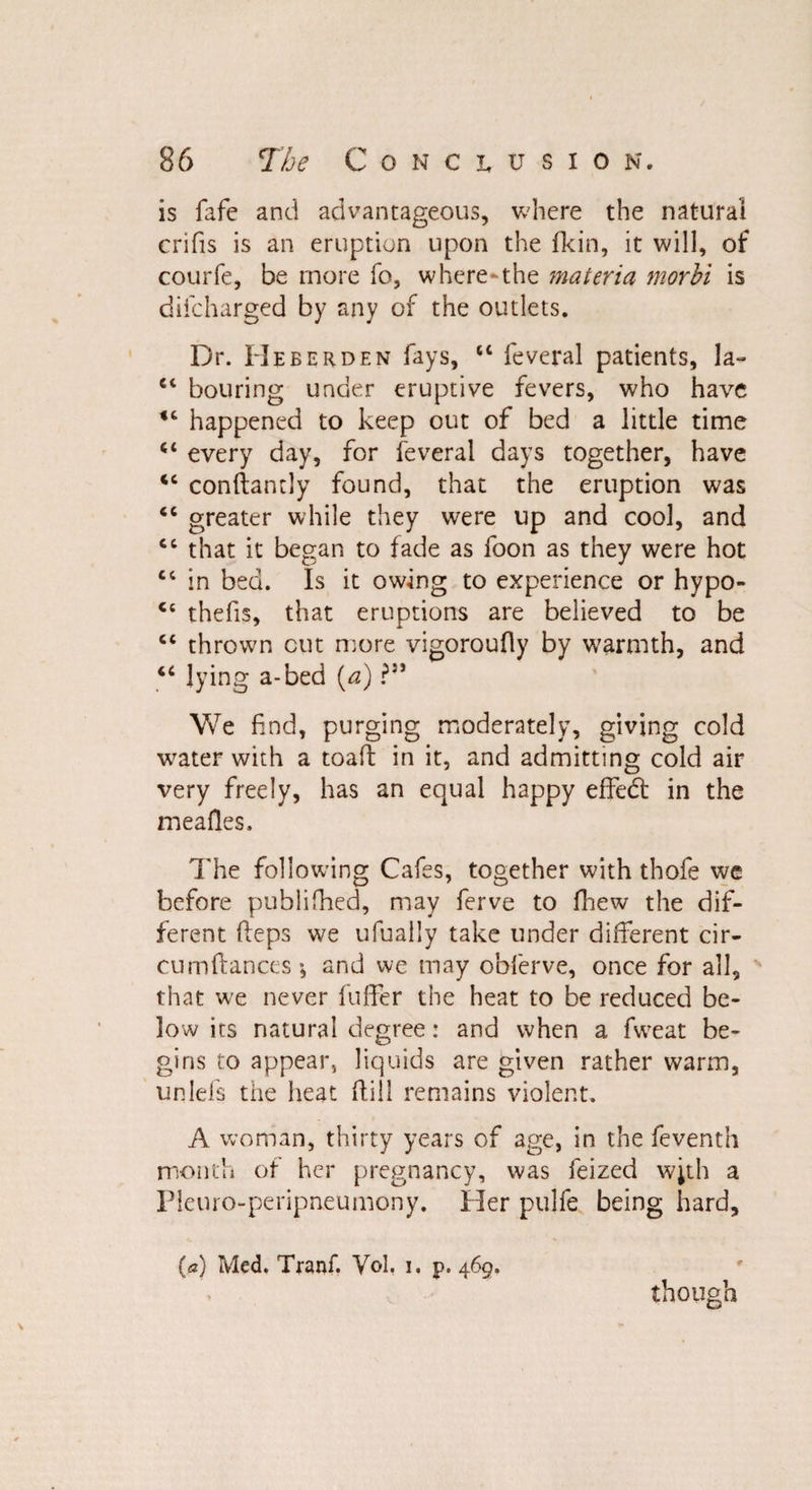 is fife and advantageous, where the natural crifis is an eruption upon the fkin, it will, of courfe, be more fo, where-the materia morhi is diicharged by any of the outlets. Dr. He be rdf. n fays, “ feveral patients, la- et bouring under eruptive fevers, who have happened to keep out of bed a little time <c every day, for feveral days together, have conftantly found, that the eruption was “ greater while they were up and cool, and cc that it began to fade as foon as they were hot tc in bed. Is it owing to experience or hypo- thefts, that eruptions are believed to be cc thrown cut more vigoroufly by warmth, and u lying a-bed (a) We find, purging moderately, giving cold wrater with a toafi: in it, and admitting cold air very freely, has an equal happy effedt in the meafles. The following Cafes, together with thofe we before publifhed, may ferve to fhew the dif¬ ferent Heps we ufually take under different cir- cumfiances ; and we may obferve, once for ail, that w'e never fuffer the heat to be reduced be¬ low its natural degree: and when a fweat be¬ gins to appear, liquids are given rather warm, unlefs the heat (till remains violent. A woman, thirty years of age, in the feventh month of her pregnancy, was feized w;th a Pleuro-peripneumony. Her pulfe being hard, (a) Med. Tranf. Yol. i, p. 469. though