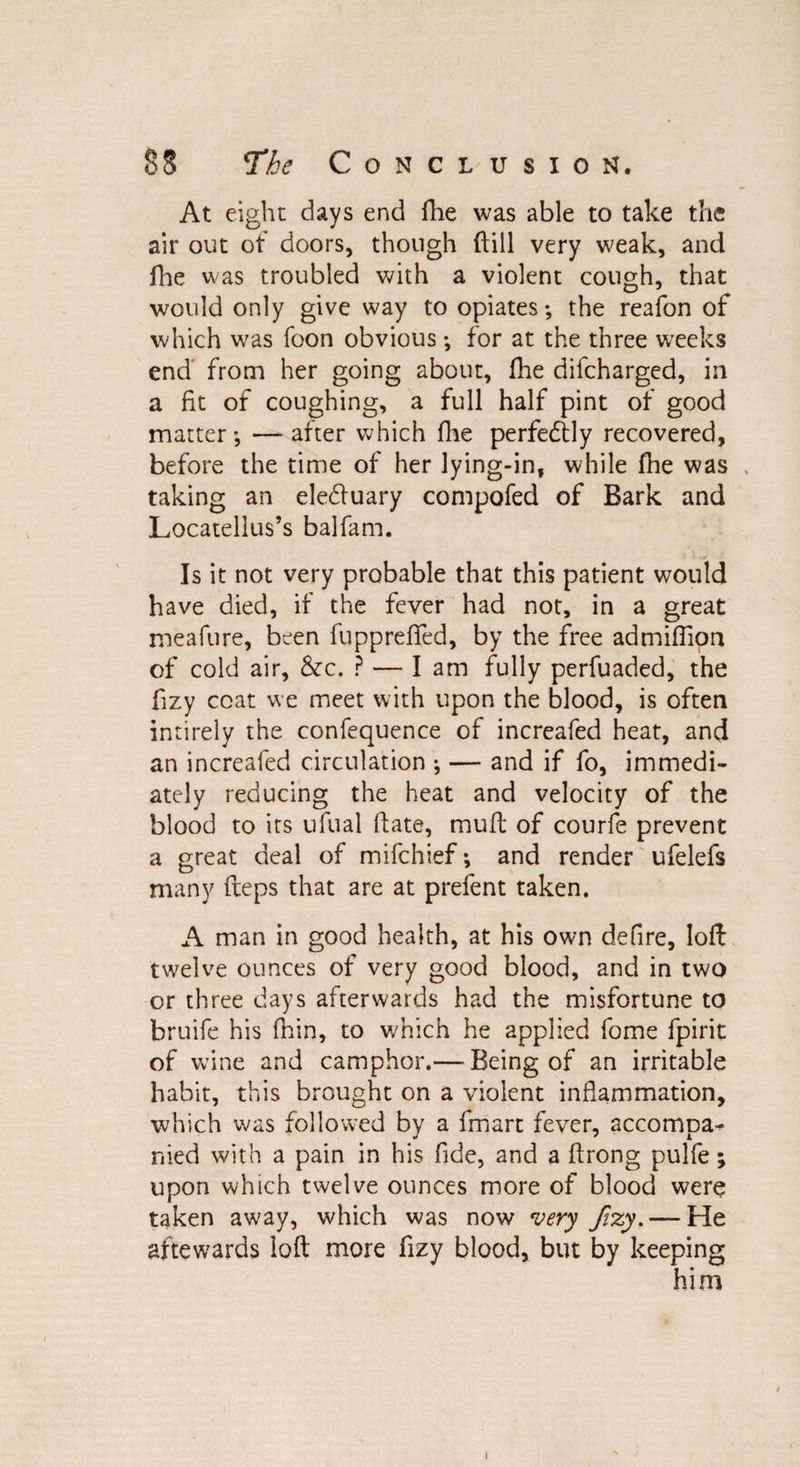 At eight days end fhe was able to take the air out of doors, though (till very weak, and fhe was troubled with a violent cough, that would only give way to opiates; the reafon of which was foon obvious; for at the three weeks end from her going about, fhe difcharged, in a fit of coughing, a full half pint of good matter; — after which fine perfectly recovered, before the time of her lying-in, while fhe was , taking an eledluary compofed of Bark and Locatellus’s balfam. Is it not very probable that this patient would have died, if the fever had not, in a great meafure, been fuppreffed, by the free admifllon of cold air, &c. ? — lam fully perfuaded, the fizy coat we meet with upon the blood, is often intirely the. confequence of increafed heat, and an increafed circulation ; — and if fo, immedi¬ ately reducing the heat and velocity of the blood to its ufual hate, mu ft of courfe prevent a great deal of mifchief; and render ufelefs many fteps that are at prefent taken. A man in good health, at his own defire, loft twelve ounces of very good blood, and in two or three days afterwards had the misfortune to bruife his fhin, to which he applied fome fpirit of wine and camphor.— Being of an irritable habit, this brought on a violent inflammation, which was followed by a fmart fever, accompa¬ nied with a pain in his fide, and a ftrong pulfe; upon which twelve ounces more of blood were taken away, which was now very fizy.— He aftewards loft more fizy blood, but by keeping him i