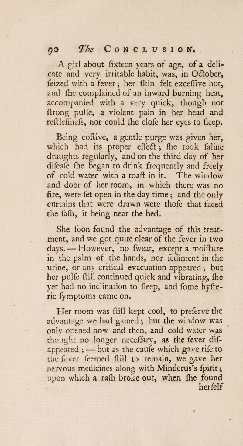 A girl about fixteen years of age, of a deli¬ cate and very irritable habit, was, in Odtober, feized with a fever; her fkin felt exceffive hot, and fhe complained of an inward burning heat, accompanied with a very quick, though not drong pulfe, a violent pain in her head and reftleffnefs, nor could fhe clofe her eyes to deep. Being codive, a gentle purge was given her, which had its proper effedt; fhe took faline draughts regularly, and on the third day of her difeafe fhe began to drink frequently and freely of cold water with a toad in it. The window and door of her room, in which there was no fire, were fet open in the day time; and the only curtains that were drawn were thofe that faced the fafh, it being near the bed. She foon found the advantage of this treat¬ ment, and we got quite clear of the fever in two days. — However, no fweat, except a moidure in the palm of the hands, nor fediment in the urine, or any critical evacuation appeared •, but her pulfe dill continued quick and vibrating, fhe yet had no inclination to fleep, and feme hyde- ric fymptoms came on. Her room was {fill kept cool, to preferve the advantage we had gained *, but the window was only opened now and then, and cold water was thought no longer neceflary, as the fever dif- appeared ; — but as the caufe which gave rife to the fever feemed dill to remain, we gave her nervous medicines along with Minderus’s fpirit; upon which a raili broke out, when fhe found herfelf