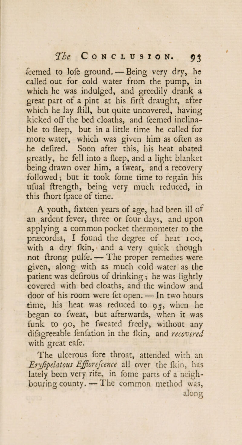 feemed to loie ground. — Being very dry, he called out for cold water from the pump, in which he was indulged, and greedily drank a great part of a pint at his firft draught, after which he Jay ftill, but quite uncovered, having kicked off the bed cloaths, and feemed inclina¬ ble to fleep, but in a little time he called for more water, which was given him as often as he defired. Soon after this, his heat abated greatly, he fell into a fleep, and a light blanket being drawn over him, a fweat, and a recovery followed •, but it took fome time to regain his ufual ftrength, being very much reduced, in this fliort fpace of time. A youth, fixteen years of age, had been ill ot an ardent fever, three or four days, and upon applying a common pocket thermometer to the prgecordia, I found the degree of heat 100, with a dry fkin, and a very quick though not ftrong pulfe. — The proper remedies were given, along with as much cold water as the patient was defirous of drinking *, he was lightly covered with bed cloaths, and the window and door of his room were fet open. — In two hours time, his heat was reduced to 93, when he began to fweat, but afterwards, when it was funk to 90, he fweated freely, without any difagreeable fenfation in the fkin, and recovered with great eafe. The ulcerous fore throat, attended with an Eryfipelatous Efflorescence all over the fkin, has lately been very rife, in fome parts of a neigh¬ bouring county.— The common method was, along
