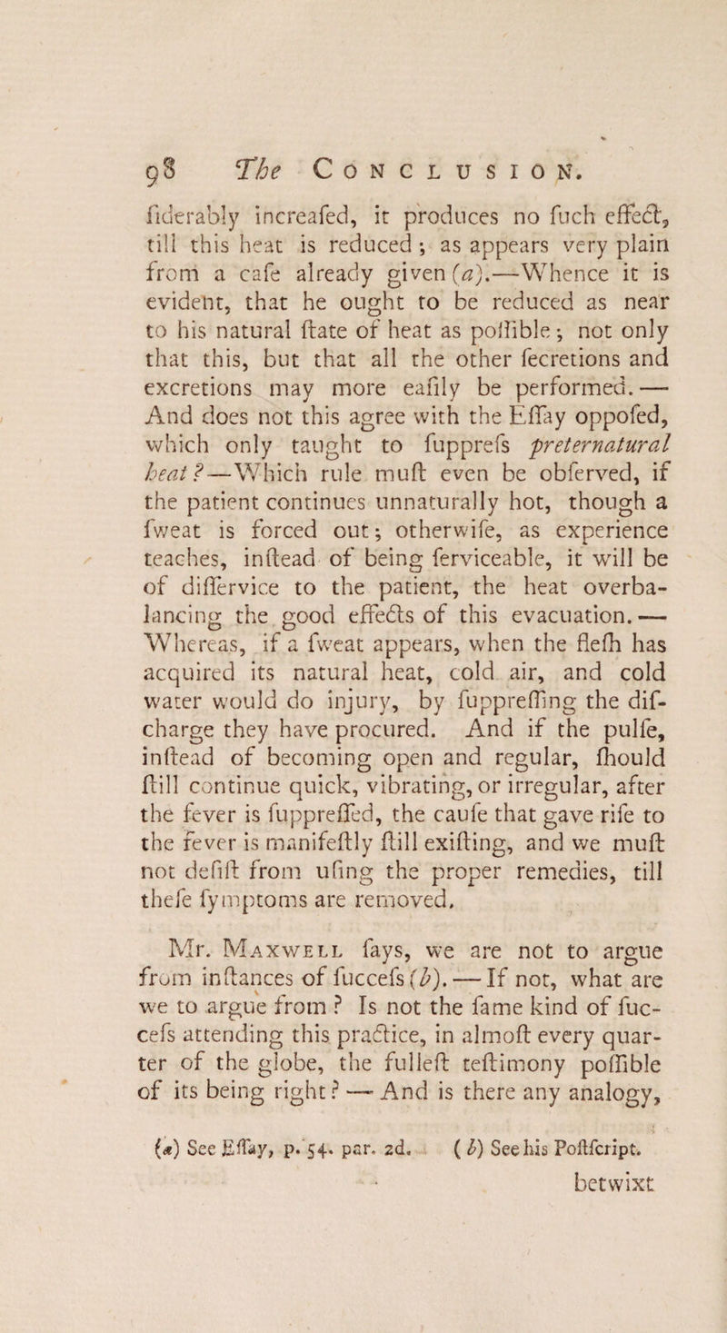 fiderably increafed, it produces no fuch effect, till this heat is reduced •, as appears very plain from a cafe already given (a).—Whence it is evident, that he ought to be reduced as near to his natural flate of heat as poflible; not only that this, but that all the other fecretions and excretions may more eafily be performed.— And does not this agree with the Effay oppofed, which only taught to fupprefs preternatural heat?—Which rule muff even be obferved, if the patient continues unnaturally hot, though a fweat is forced out; otherwife, as experience teaches, inftead of being ferviceable, it will be of diflervice to the patient, the heat overba¬ lancing the good efredls of this evacuation. — Whereas, if a fweat appears, when the flefh has acquired its natural heat, cold air, and cold water would do injury, by fupprefTing the dis¬ charge they have procured. And if the pulfe, inffead of becoming open and regular, fhould Hill continue quick, vibrating, or irregular, after the fever is fuppreffed, the caufe that gave rife to the fever is manifeftly fill exilling, and we mud not defift from ufing the proper remedies, till thefe fymptoms are removed, Mr. Maxwell fays, we are not to argue from inftances of luccefs(^). — If not, what are we to argue from P Is not the fame kind of fuc- cefs attending this practice, in almoft every quar¬ ter of the globe, the fulled teftimony poffible of its being right? — And is there any analogy, (*) See Effay, p. 54. par. 2d. (l) Seeliis Poflfcript. betwixt