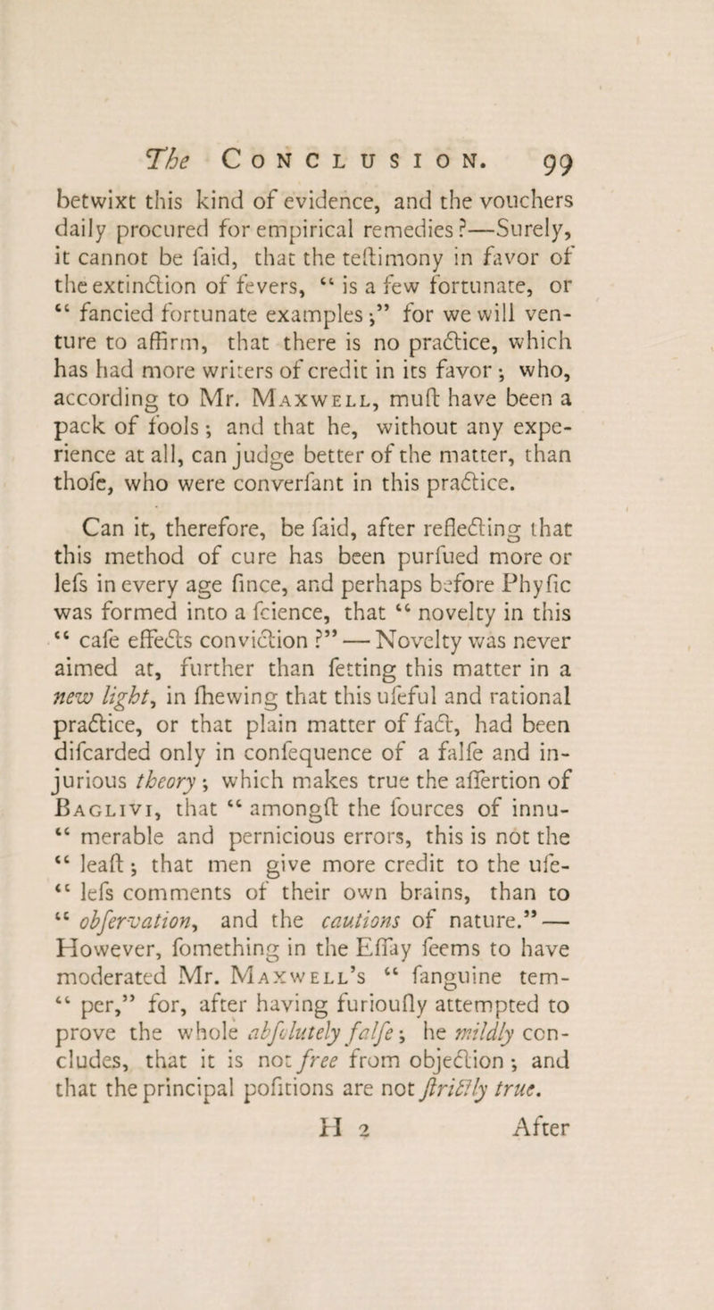 betwixt this kind of evidence, and the vouchers daily procured for empirical remedies?—Surely, it cannot be laid, that the teftimony in favor of the extinction of fevers, 44 is a few fortunate, or 44 fancied fortunate examples-,” for we will ven¬ ture to affirm, that there is no pradtice, which has had more writers of credit in its favor who, according to Mr. Maxwell, mu ft have been a pack of fools; and that he, without any expe¬ rience at all, can judge better of the matter, than thofe, who were converfant in this pradtice. Can it, therefore, be faid, after refledting that this method of cure has been purfued more or lefs in every age fince, and perhaps before Phyfic was formed into a fcience, that 44 novelty in this 44 cafe effedts conviction ?” — Novelty was never aimed at, further than fetting this matter in a new lights in fhewing that this ufeful and rational pradlice, or that plain matter of fadt, had been difcarded only in confequence of a falfe and in¬ jurious theory ; which makes true the affiertion of Baglivi, that 44 among!! the fources of innu- 44 merable and pernicious errors, this is not the 44 lea ft ; that men give more credit to the ufe- <c lefs comments of their own brains, than to 44 obfervation, and the cautions of nature.” — However, fomething in the Effiay feems to have moderated Mr. Maxwell’s 46 fanguine tem- 44 per,” for, after having furiouOy attempted to prove the whole abfolutely falfe \ he mildly con¬ cludes, that it is not free from objedlion *, and that the principal pofitions are not JlribHy true. H 2 After