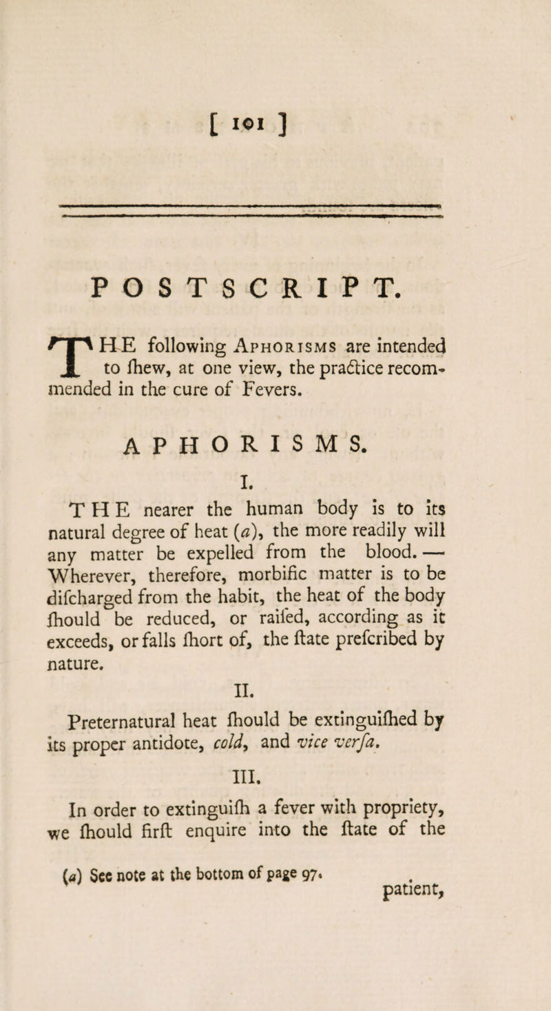 POSTSCRIPT. THE following Aphorisms are intended to fhew, at one view, the practice recom¬ mended in the cure of Fevers. aphorisms. I. THE nearer the human body is to its natural degree of heat (a), the more readily will any matter be expelled from the blood. — Wherever, therefore, morbific matter is to be difcharged from the habit, the heat of the body fhould be reduced, or railed, according as it exceeds, or falls fhort of, the ftate prefcribed by nature. II. Preternatural heat fhould be extinguifhed by its proper antidote, cold, and vice verfa. III. In order to extinguifh a fever with propriety, we fhould firft enquire into the ftate of the (a) See note at the bottom of page 97. patient,