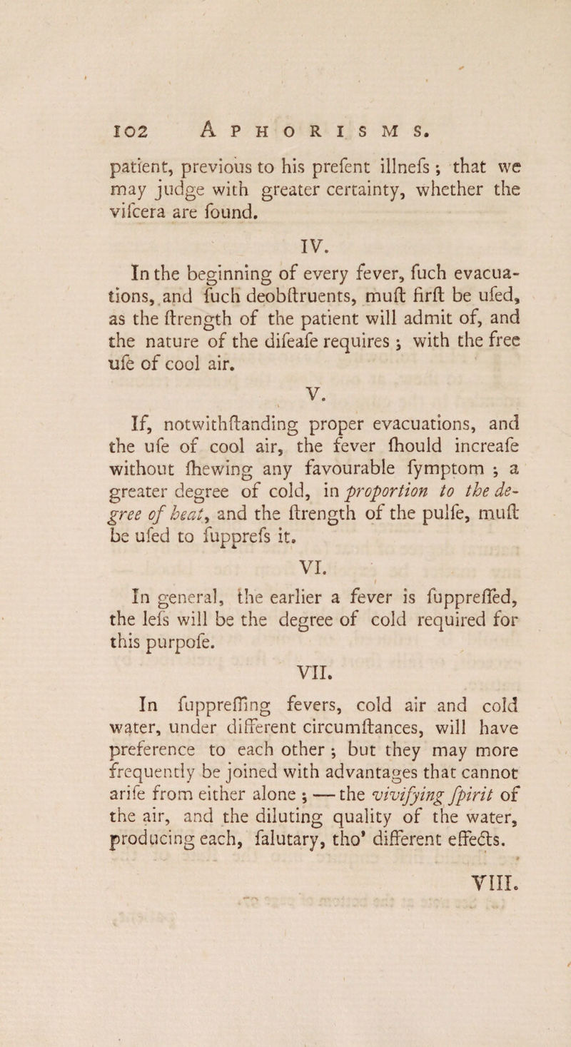 ✓ 102 Aphorisms. patient, previous to his prefent illnefs ; that we may judge with greater certainty, whether the vifcera are found. IV. In the beginning of every fever, fuch evacua¬ tions, and fuch deobftruents, mud firft be ufed, as the ftrength of the patient will admit of, and the nature of the difeafe requires; with the free ufe of cool air. V. If, notwithftanding proper evacuations, and the ufe of cool air, the fever fhould increafe without fhewing any favourable fymptom *, a greater degree of cold, in proportion to the de¬ gree of heat, and the ftrength of the pulfe, muft be ufed to fupprefs it. VI. In general, the earlier a fever is fupprefted, the lefs will be the degree of cold required for this purpofe. VII. In fuppreffing fevers, cold air and cold water, under different circumftances, will have preference to each other ; but they may more frequently be joined with advantages that cannot arife from either alone ; — the vivifying fpirit of the air, and the diluting quality of the water, producing each, falutary, tho' different effedts. •*> VIII.