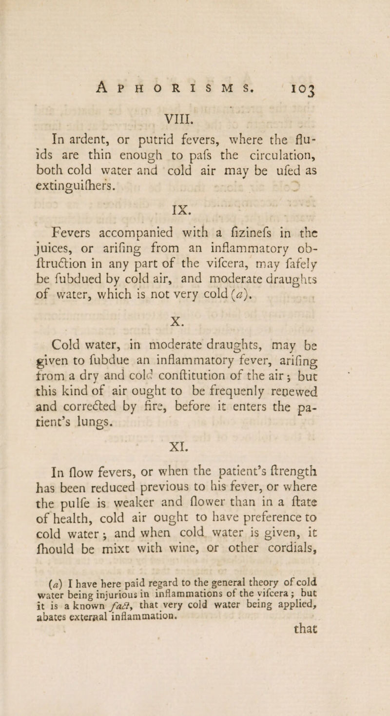 Aphorisms. VIII. In ardent, or putrid fevers, where the flu¬ ids are thin enough to pafs the circulation, both cold water and cold air may be ufed as extinguifhers. IX. Fevers accompanied with a fizinefs in the juices, or arifing from an inflammatory ob- ftruclion in any part of the vifcera, may fafely be fubdued by cold air, and moderate draughts of water, which is not very cold (#). X. Cold water, in moderate draughts, may be given to fubdue an inflammatory fever, arifing from a dry and cold conftitution of the air ^ but this kind of air ought to be frequenly renewed and corredled by fire, before it enters the pa¬ tient’s lungs. XI. In flow fevers, or when the patient’s ftrength has been reduced previous to his fever, or where the pulfe is weaker and flower than in a flats of health, cold air ought to have preference to cold water •, and when cold water is given, it fhould be mixt with wine, or other cordials, (a) I have here paid regard to the general theory of cold water being injurious in inflammations ot the vifcera ; but it is a known fatty that very cold water being applied, abates external inflammation. that