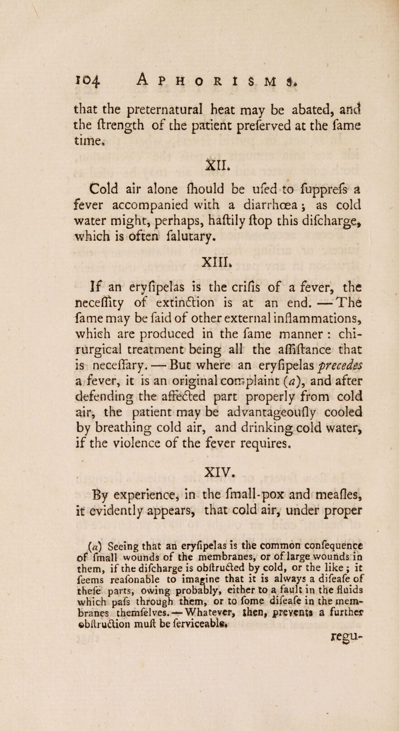 that the preternatural heat may be abated, and the flrength of the patient preferved at the fame time. XII. Cold air alone fhould be ufed to fupprefs a fever accompanied with a diarrhoea j as cold water might, perhaps, haftily flop this difcharge, which is often falutary. XIII. If an ervfipelas is the crifis of a fever, the necefiity of extinflion is at an end. —The fame may be faid of other external inflammations, which are produced in the fame manner : chi- rurgical treatment being all the afliftance that is neceflfary. — But where an eryfipelas precedes a fever, it is an original complaint (a), and after defending the affedled part properly from cold air, the patient may be advantageoufly cooled by breathing cold air, and drinking cold water, if the violence of the fever requires. XIV. By experience, in the fmall-pox and meafles, it evidently appears, that cold air, under proper («) Seeing that an eryfipelas is the common confequence of fmall wounds of the membranes, or of large wounds in them, if the difcharge is obftru&amp;ed by cold, or the like ; it feems reafonable to imagine that it is always a difeafe of theie parts, owing probably, either to a fault in the fluids which pafs through them, or to fome difeafe in the mem¬ branes themfelves. — Whatever, then, prevents a further ©bllru&amp;ion mull be ferviceable* regu-