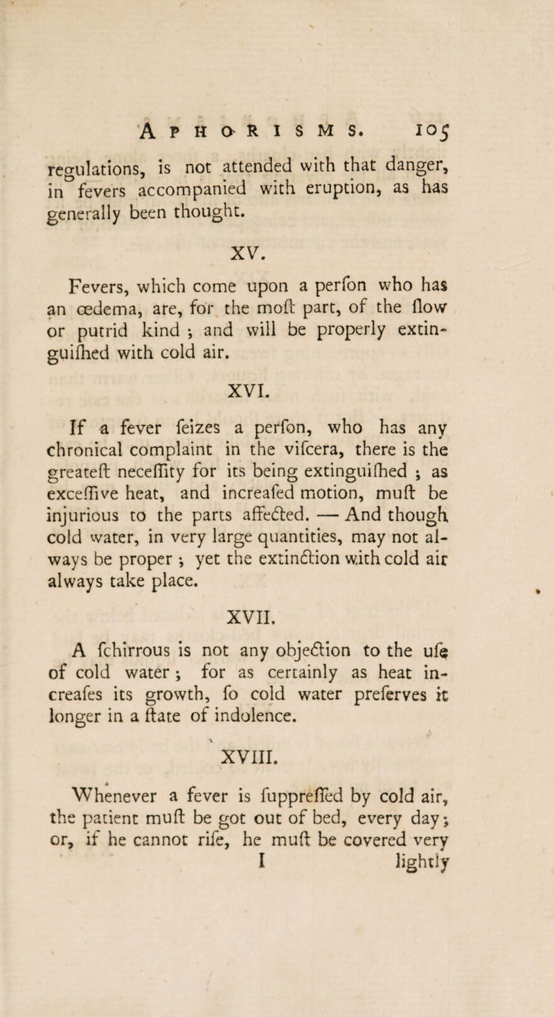 regulations, is not attended with that danger, in fevers accompanied with eruption, as has generally been thought. * t XV. Fevers, which come upon a perfon who has an oedema, are, for the mod: part, of the flow or putrid kind •, and will be properly extin- guifhed with cold air. XVI. If a fever feizes a perfon, who has any chronical complaint in the vifcera, there is the greateft neceflity for its being extinguifhed ; as exceflive heat, and increafed motion, mud: be injurious to the parts affected. — And though cold water, in very large quantities, may not al¬ ways be proper *, yet the extinction with cold air always take place. XVII. A fchirrous is not any objection to the ufe of cold water ; for as certainly as heat in- creafes its growth, fo cold water preferves it longer in a date of indolence. a XVIII. Whenever a fever is fupprefled by cold air, the patient mud be got out of bed, every day; or, if he cannot rife, he mud be covered very I lightiy
