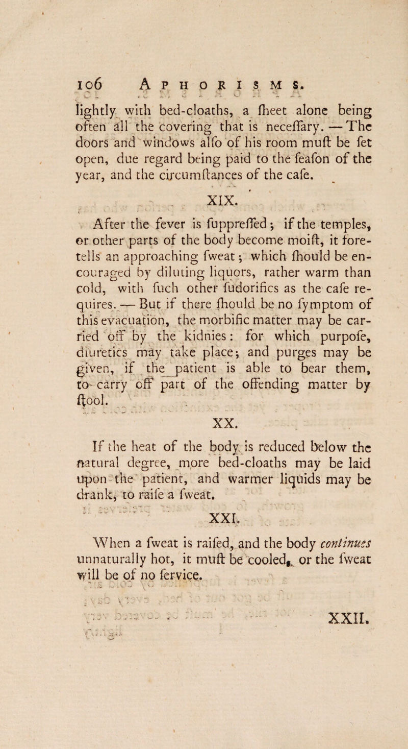 . <^5 if •* 3 ; •,> 1 \ W L ► V -, • * V *• - - V- - i ~ ~ ~ lightly with bed-cloaths, a fheet alone being often all the covering that is neceffary.—The doors and windows alfo of his room mud be fet open, due regard being paid to the feafon of the year, and the circumflances of the cafe. - XIX. 4‘ ' ' • After the fever is fuppreffed*, if the temples, or other parts of the body become moift, it fore¬ tells an approaching fweat •, which lhould be en¬ couraged by diluting liquors, rather warm than cold, with fuch other fudorifics as the cafe re¬ quires.— But if there fhould be no fymptom of this evacuation, the morbific matter may be car¬ ried off by the kidnies: for which purpofe, diuretics may take place; and purges may be given, if the patient is able to bear them, to- carry off part of the offending matter by ftool. XX. If the heat of the body is reduced below the natural degree, more bed-cloaths may be laid upon the patient, and warmer liquids may be drank, to raife a fweat. XXI. When a fweat is raifed, and the body continues unnaturally hot, it muff be cooled,, or the fweat will be of no fervice. ■ ^ • ** •** t <1 . ‘ ‘ ' ' ' ' XXII.