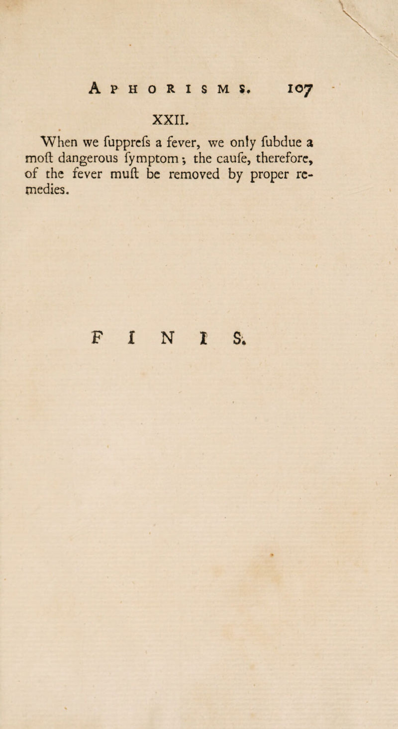 xxir. <► When we fupprefs a fever, we only fubdue a moll dangerous fymptom *, the caufe, therefore, of the fever muft be removed by proper re¬ medies. F I N I S.