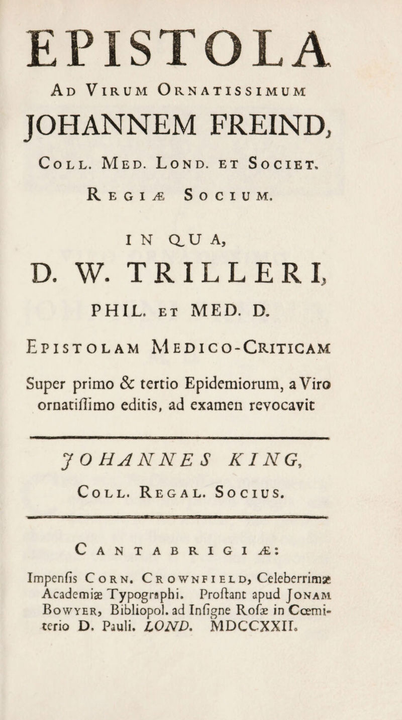 EPISTOLA Ad Virum Ornatissimum JOHANNEM FREIND, Coll. Med. Lond. et Societ. Regine Socium. in au A, D. W. TRILLERL PHIL. ET MED. D. Epistolam Medico-Criticam Super primo &amp; tertio Epidemiorum, a Viro ornatifiimo editis, ad examen revocavit J O HA NNE S K1NG, Coll. Regal. Socius. Cantabrigial: Impenfis Corn. Cr o wnf i el d, Celeberrima* Academiae Typographi. Proflant apud Jonam Bowyer, Bibliopol. ad Infigne Rofae in Coemi- terio D. Pauli. LOND. MDCCXXIL