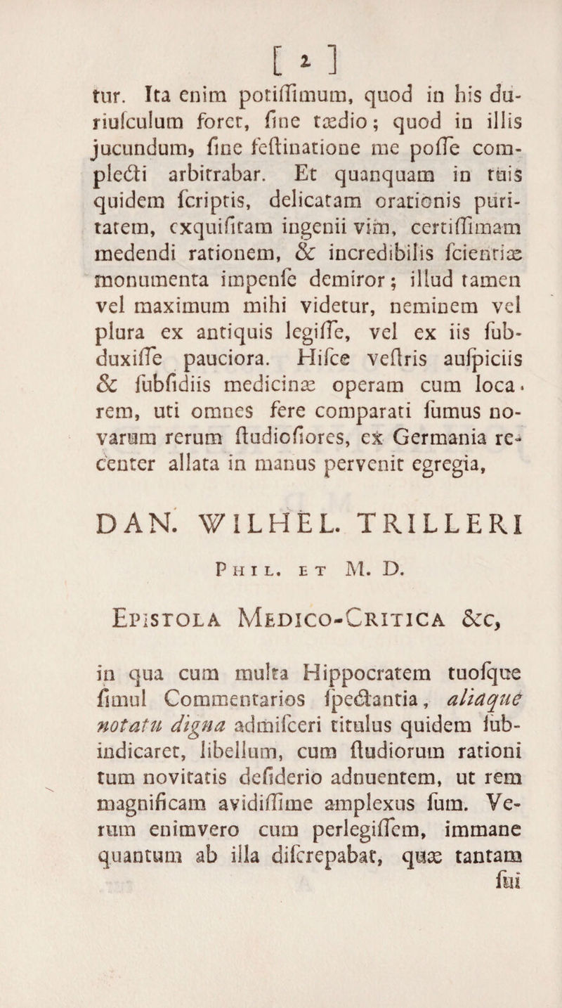 riufculum foret, fine ttedio; quod in illis jucundum, fine feftinatione me pofle com- pledti arbitrabar. Et quanquam in ruis quidem fcriptis, delicatam orationis puri¬ tatem, cxquifitam ingenii vim, certiffimam medendi rationem, &amp; incredibilis fcienrice monumenta impcnle demiror; illud tamen vel maximum mihi videtur, neminem vel plura ex antiquis legifie, vel ex iis fub- duxifle pauciora. Hifce veflris aufpiciis 8c fubfidiis medicina operam cum loca • rem, uti omnes fere comparati fumus no¬ varum rerum ftudiofiores, ex Germania re¬ center allata in manus pervenit egregia, DAN. WILHEL. TRIILERI P H I L, ET M. D. Epistola Medico-Critica in qua cum multa Hippocratem tuofque fimul Commentarios (pedantia, aliaque notatu digna admifeeri titulus quidem iub- indicaret, libellum, cum (ludiorum rationi tum novitatis defiderio adnuentem, ut rem magnificam avidiflime amplexus fum. Ve¬ rum enimvero cum perlegiffcm, immane quantum ab illa diferepabae, quae tantam