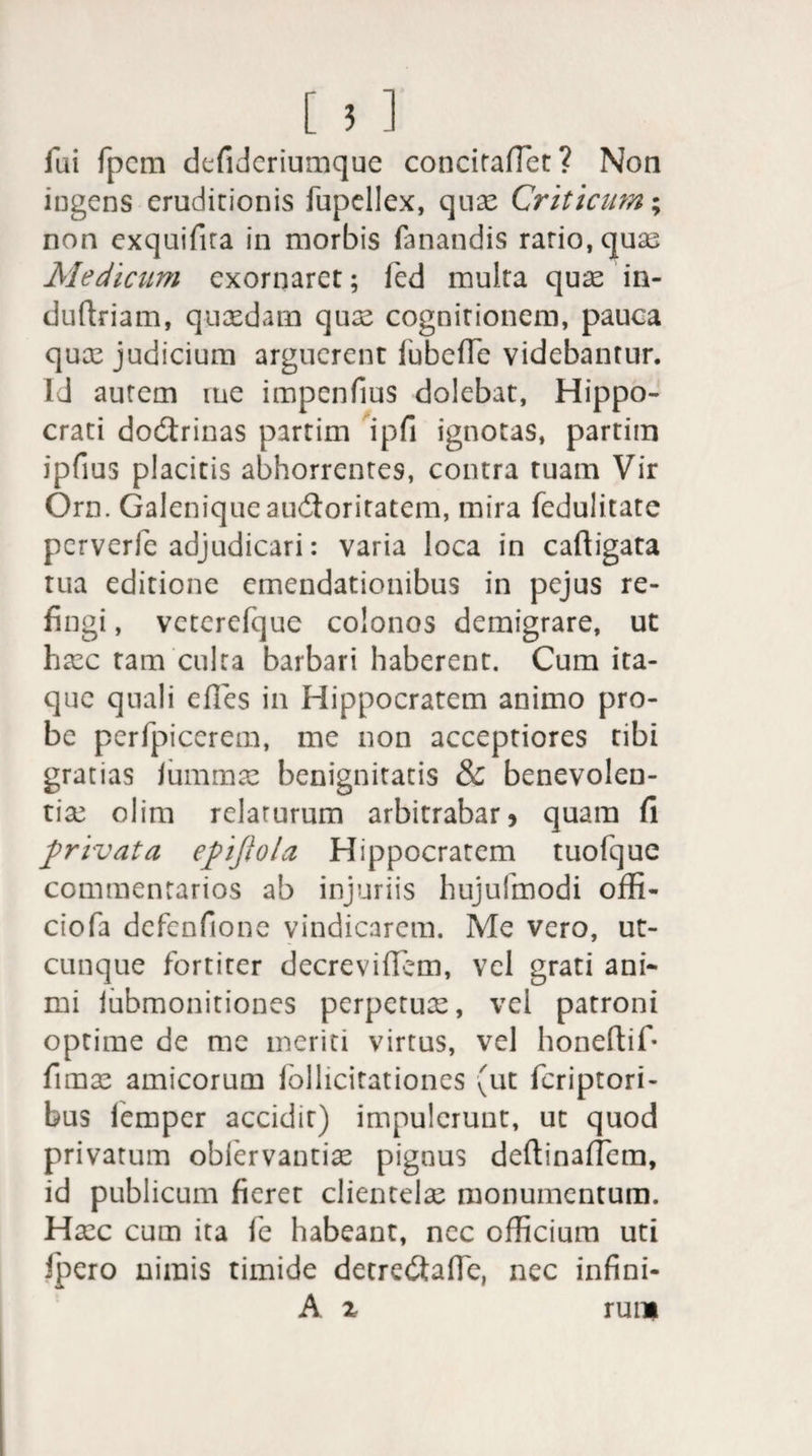 [ 5 ] fui fpcm defideriumque concitaffiet? Non ingens eruditionis fupellex, quae Criticum; non exquifita in morbis fanandis ratio, quae Medicum exornaret; fed multa quae in- duftriam, quaedam quae cognirionem, pauea qux judicium arguerent lubeffe videbantur. Id aurem rue impenfius dolebat, Hippo¬ crati dodtrinas partim ipfi ignotas, partim ipfius placitis abhorrentes, contra tuam Vir Orn. Galeniqueauddoritatem, mira fedulitate pcrverfe adjudicari: varia loca in caftigata tua editione emendationibus in pejus re¬ fingi , vcterefque colonos demigrare, ut hxc tam culta barbari haberent. Cum ita¬ que quali effies in Hippocratem animo pro¬ be perfpicerem, me non acceptiores tibi gratias Jummx benignitatis &amp; benevolen- tix olim relarurum arbitrabar 5 quam fi privata epijiola Hippocratem tuofque commentarios ab injuriis hujulmodi offi- ciofa defenfione vindicarem. Me vero, ut¬ cunque fortiter decreviffem, vel grati ani¬ mi iubmonitiones perpetux, vel patroni optime de me meriti virtus, vel honeftif* fimx amicorum follicitationes (ut feriptori- bus fiemper accidit) impulerunt, ut quod privatum obiervantix pignus deftinaifiem, id publicum fieret clientelx monumentum. Hxc cum ita fe habeant, nec officium uti ipero nimis timide detre<Sa(fie, nec infini- A z rui»