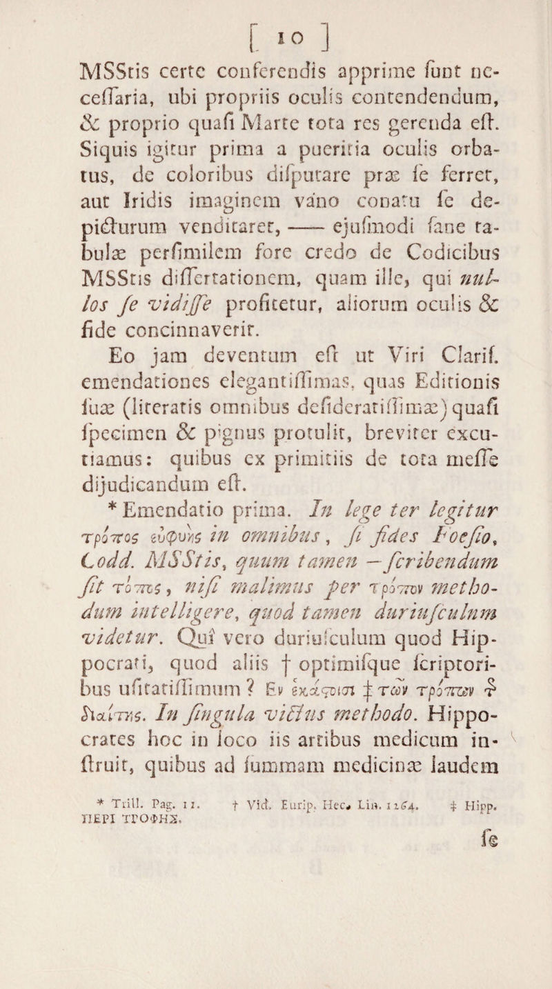 [ 80 ] MSStis certe conferendis apprime fuot nc- cdTaria, ubi propriis oculis contendendum, &amp; proprio quafi Marte tota res gerenda eft. Siquis igitur prima a pueritia oculis orba¬ tus, de coloribus difputare pras le ferrer, aut Iridis imaginem vano conatu le de- pidturum venditarer, —- ejuftnodi fane ta¬ bulae perfimilem fore credo de Codicibus MSStis diflertationem, quam ille, qui nul¬ los je vidijfe profitetur, aiiorum oculis &amp; fide concinnaverit. Eo jam deventum eft ut Viri Clarif. emendationes elegantifiimas, quas Editionis iux (lireratis omnibus defideratifiimae) quafi Ipecimen &amp; pignus protulit, breviter excu¬ tiamus: quibus ex primitiis de tota mefie dijudicandum eft. * Emendatio prima. In lege ter legitur rpoTtos eu<pu>i$ in omnibus , fi fides Io e fio, C odd. MSStis, quum tamen —feribendum fit tg7k$ , nifi malimus per rpo7mv metho¬ dum intelligere, quod tamen dtiriujculnm videtur. Qui vero duriuiculum quod Hip¬ pocrati, quod aliis f optimifque feriptori- bus ufitatiftimum ? Ev eM^icn j rm rpoTrasv £ SiolItks. In fingula vilius methodo. Hippo¬ crates hoc in ioco iis artibus medicum in- ftruit, quibus ad lummarn medicinae laudem * Tiill. Pag;, ii. f Viet. Eurip. Hec* Lia. iiSa. i Hirp. IIEPI TTOfcHIS. r«