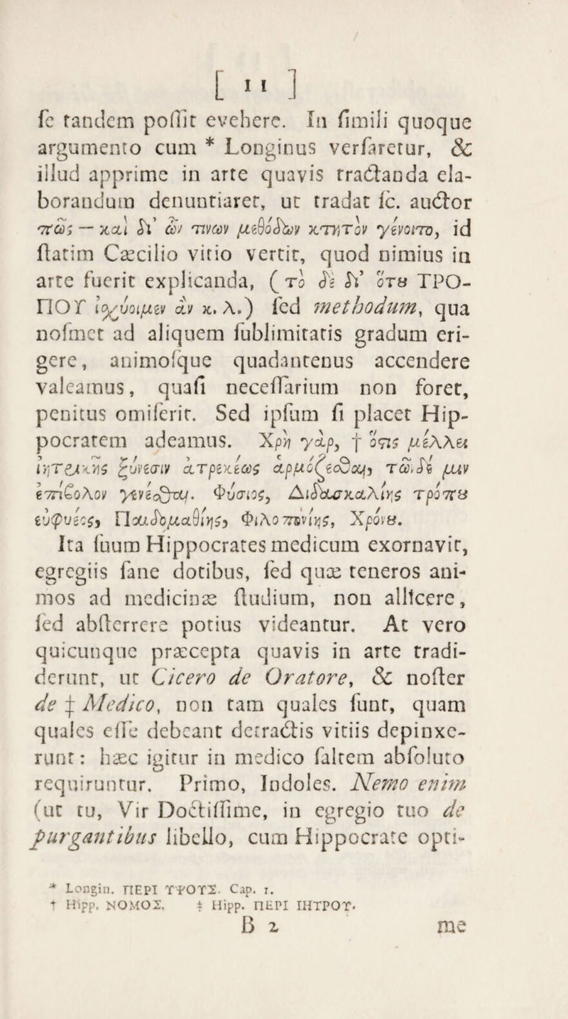 fe tandem podit evehere. In fimili quoque argumento cum * Longinus verfiretur, & illud apprime in arte quavis rradtanda ela¬ borandum denuntiarer, ut tradat ic. audior '7tCd> — XCLl <h’ W 'TIVM TLTHTOV ytVQiTQ, id datim Caecilio vitio vertit, quod nimius ia arte fuerit explicanda, ( tI <L SY otb TPQ- nor lyJjoifjLiv otii k. A.) fcd methodum, qua nofmct ad aliquem iublimitatis gradum eri¬ gere, animofque quadantenus accendere valeamus, quafi neceflarium non foret, penitus omiferit. Sed ipfum fi placet Hip¬ pocratem adeamus. XpS? ylp, f otis pixAu Iy.tpjws jrinaiv krptx.tco$ ipptoQcdaj) rcc.Si fuv i7nQo\ov yivicQvLj. <Pu(rio$y AidbU7X.ct\tr^ rpo7CS t'J<pVZ:$y riM.SbjU,al9l1l$y $l\0 7nviy$t XfQitf. Ita fuum Hippocrates medicum exornavit, egregiis fane dotibus, fed quae teneros ani¬ mos ad medicinas {ludium, nou allicere, ied abderrere potius videantur. At vero quicunque praecepta quavis in arte tradi¬ derunt, ut Cicero de Oratore, & noder de ^ Medico, non tam quales funt, quam quales ede debeant detradtis vitiis depinxe¬ runt : haec igitur in medico falcem abfoluto requiruntur. Primo, Indoles. Nemo enim f ut tu, Vir Do&idime, in egregio tuo de purgantibus libello, cum Hippocrate opti- * Longin. nEPI TYOT2 Cap. i. * Hipp. NOMO2. i Hipp. nEPI IHTPOT. B z rae