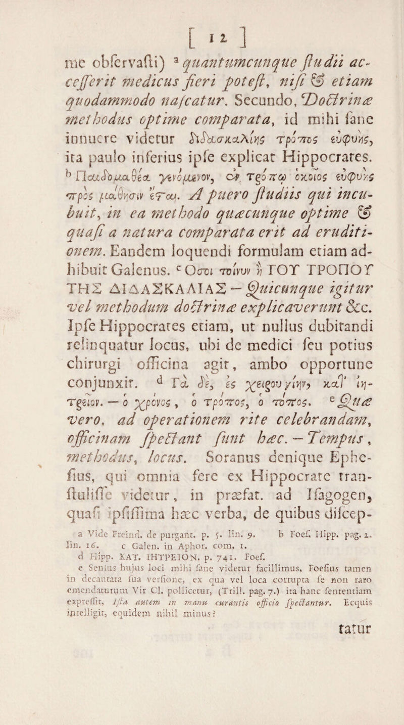 [ ■ *] me obfervafti) aquantumcunque fiudii ac~ cejficrit medicus fieri polefi, ni fi &amp; etiam quodammodo nafcatur. Secundo, ‘Docirince methodus optime comparata, id mihi fane innuere videtur £i<5W;caAfe rpo7ns mpvyi$y ita paulo inferius ipfe explicat Hippocrates. h UcaJWa9ea ytrojuvov, cV Tgo7ra oxoios zv<pvy.s *7Tpo$ juddyo-iv eVai. A puero fiudiis qui incu¬ buit, in ea methodo quacunque optime &amp; quafi a natura comparata erit ad eruditi¬ onem. Eandem loquendi formulam etiam ad¬ hibuit Galenus. c Octcj 7vlvw yj TOT TPOnOT THX AIAA2KAAIA2 — Quicutique igitur vel methodum dohlrhue explicaverunt &amp;c. Ipfe Hippocrates etiam, ut nullus dubitandi relinquatur locus, ubi de medici feu potius chirurgi officina agit, ambo opportune conjunxit. ^ fa $e> is %ei§ou yiqv? xccT iyj- TgZIQV. — O XpOKS , 0 TpOTTOS, 0 TQTtOS* e ffiuOt vero, ad operationem rite celebrandam, officinam fp e hiant fiunt hsec. — Tempus , methodus, locus. Soranus denique Ephe- fius, qui omnia fere ex Hippocrate tran- ftuliffe videtur, in prsefat. ad Ifigogen3 quaf pflffima haec verba, de quibus difeep- a Vide Frcind. de purgant, p. 5. lin. 9. b Foef. Hipp. pag. z. Hn. 16. c Galen. in Aphor. com. 1. d Hipp. KAT. 1HTPEION. p. 741- Foef. e Senius hujus loci mihi fane videtur facillimus, Foefius tamen in decantata fua verfione, ex qua vel loca corrupta fe non raro emendaturum Vir Cl. pollicetur, (Trill. pag. 7.) ita hanc fententiam expreilit, ljla autem m rnanu curantis officio focilantur. Ecquis ijitelligir, equidem nihil minus? tatur