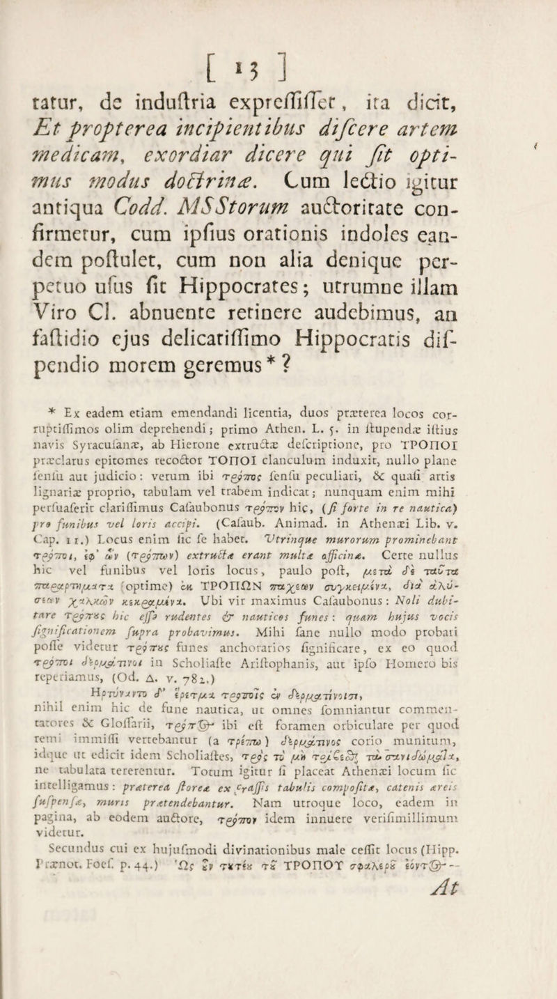 tatur, de induftria expreiTilTer, ira dicit, Et propterea incipientibus difcere artem medicam, exordiar dicere qui Jit opti¬ mus modus doftrhi£. Cum ledtio igitur antiqua Codd. MSStorum auftoritate con- firmcrur, cum ipfius orationis indoles ean¬ dem poftulet, cum non alia denique per¬ petuo ufus fit Hippocrates; utrumne illam Viro Cl. abnuente retinere audebimus, an faftidio ejus delicatiffimo Hippocratis dif- pendio morem geremus*? * Ex eadem etiam emendandi licentia, duos prxterea locos cor- ruptidimos olim deprehendi; primo Athen. L. 5. in llupendx iltius navis Syracuianx, ab Hierone extru&x deferiprione, pro TPOnOI prxclarus epitomes reco&or TOnOI clanculum induxit, nullo plane leniti aut judicio: verum ibi 'toforot fenlu peculiari, Sc quali artis lignarix proprio, tabulam vel trabem indicat; nunquam enim mihi perfuaferir clariflimus Calaubonus tfpTtsv hic, (fi forte in re nautica) pro funibus vel loris accipi. (Calaub. Animad. in Athenxi Lib. v. Cap. ir.) Locus enim lic fe habet. Vtrincpue murorum prominebant rpyrroi, ip' uiv (rpJ-Tmv) extruffa erant multa officina. Certe nullus hic vel funibus vel loris locus, paulo poil, /utra, cTs -xnC-px 'optime) ’<m TPOn£2N 7rayitev cvyx.eiy.ivx, dW et\v- a'iv %x\xcov KiXQpiyuivx. Ubi vir maximus Calaubonus: Noli dubi¬ tare Tgj7risQ hic effio rudentes dr nauticos funes : nuam hujus vocis fignificationem fupra probavimus. Mihi fane nullo modo probati polle videtur Tgpjrac funes anchorarios dgnificare, ex eo quoti tfiptrot Jla/j&Tivoi in Scholiafte Ariftophanis, aut ipfo Homero bis reperiamus, (Od. a. v. 781.) Hpruvarto <T 'ipirya. tcptmii ov J\py^rnvoldy nihil enim hic de fune nautica, lic omnes fomniantur commen¬ tatores & Gloflarii, ibi eft foramen orbiculare per quod rem immilfi verrebantur (a TpiTrw) Jlpypi-uvoc corio munitum, idque ut edicir idem Scholialles, tep: tu y» ro/Cicul to. crxuJfopffilx, ne tabulata tererentur. Torum igitur lx placcac Athenxi locum lic intelligamus : praterea florea ex crnffis tabulis compofita, catenis areis fufpenfe, muris pratendebantur. Nam ucroque loco, eadem in pagina, ab eodem auftorc, t^ferov idem innuere verifimillimum videtur. Secundus cui ex hujufmodi divinationibus male cedit locus (Ilipp. rrarnot. Foef p.44.) 'Cl; t» txtiis ts TPOnOT cpztepx iovrfffi-- At