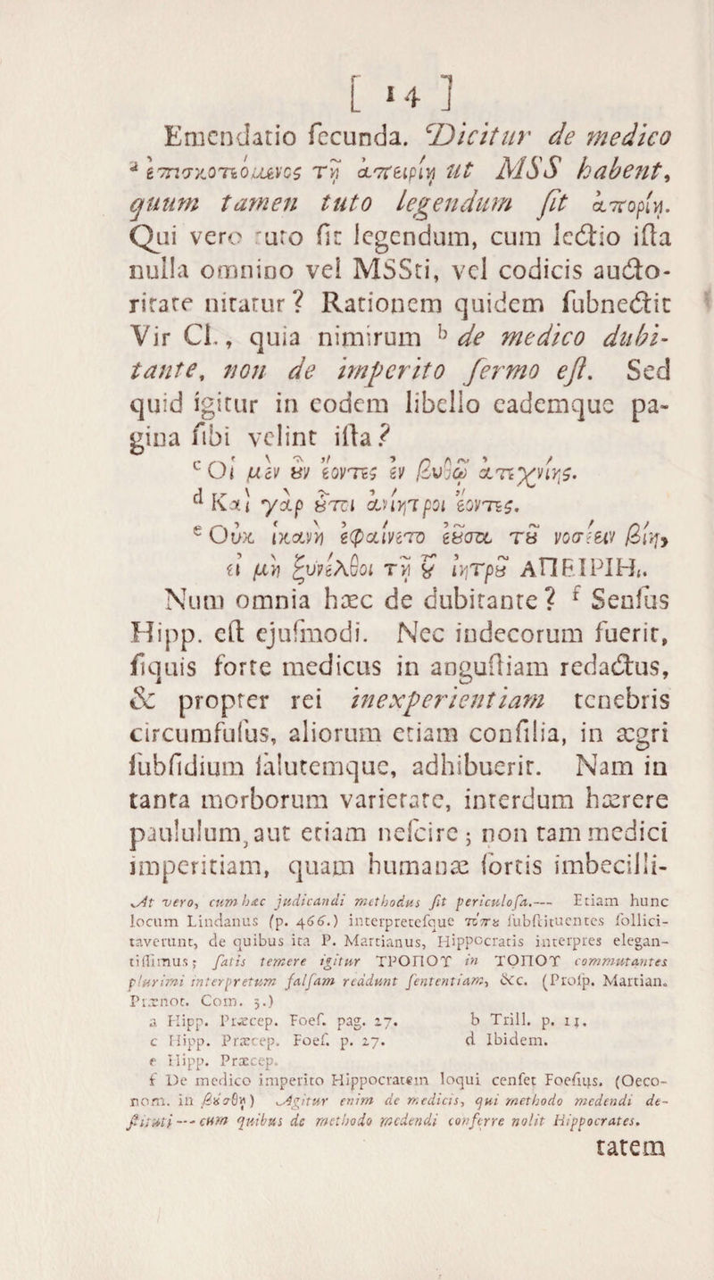 M4/J Emendatio fecunda. cDicitur de medico * &7n7'/.OTiOUJeYC$ Tvl k^teipiV, Ut MSS habent, quum tamen tuto Legendum fit inopin. Qui vero uro fir legendum, cum ledtio ifla nulla omnino ve! MSSti, vel codicis au&o- rirare niratur ? Rationem quidem fubnedit Vir CL, quia nimirum h de medico dubi¬ tante, non de imperito fermo eji. Sed quid igitur in eodem libelio eademque pa¬ gina ftbi velint illa? fiev w sovtc ev f6v';ct) cLnyvivs. d rr \ 'V > ■» / it u Kati *yctp 8TC1 CLHVjipQl eQVTiS. e Ow txotvJj icpcciHTo itera tb votrmv /3r^> u (xv\ jtvn\8oi tvi y iv,TpS AllEIPIH*. Num omnia haec de dubitante? 1 Senfus Hipp. eft ejufmodi. Nec indecorum fuerit, flquis forte medicus in anguftiam redadtus, & propter rei inexperientiam tenebris circumfufus, aliorum etiam confilia, in aegri fubfidium ialutemque, adhibuerit. Nam in tanta morborum varietate, interdum hxrere paululum, aut etiam nelcire ; non tam medici imperitiam, quam humanas (ortis imbedlli- ^f vero, cumbttc judicandi methodus fit periculofa.— Etiam hunc locum Lindanus fp. 4 66.) interpretefque 7cV« Publii tuentes follici- taverunt, de quibus ita P. Martianus, Hippocratis interpres elegan- ti (Iimus; fatis temere igitur TPOIIOT in TOFIOT commutantes plurimi interpretum falfam reddunt Jentent iam, ikc. (Prolp. Martiam Prxnot. Coin. 3.) a Hipp. Pr«cep. Foef. pag. 27. b Trill. p. ij. c Ilipp. Praecep. Foef. p. 27. d Ibidem, e Hipp. Prxcep. i De medico impetito Hippocratem loqui cenfet Foefiqs, (Oeco- nom. ^Agitur enim de medicis, qui methodo medendi dt- fuuii —- cum quibus dc methodo medendi conferre nolit Hippocrates. tatem