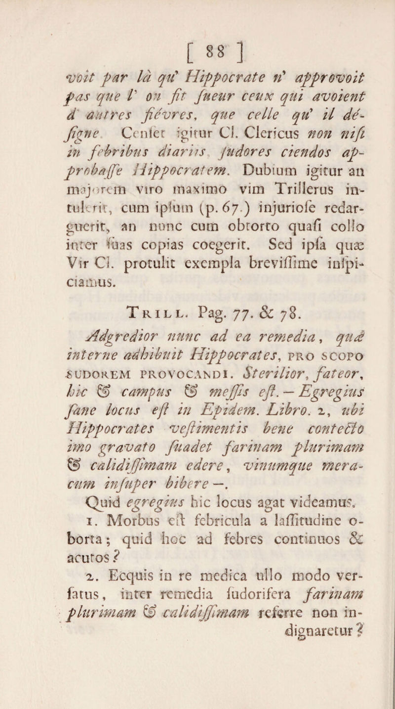 voit par Id qu' Hippocrate n’ approvoit pas que l' on fit Jueur ceux qui avoient d autres fievres, que celle qu9 U de¬ figite Cenlet igitur CI. Clericus non nifi in febribus diariis pudores ciendos ap¬ proba ffe Hippocratem. Dubium igitur an majorem viro maximo vim TriJlerus in¬ tulerit, cum iplum (p. 67.) injuriofe redar¬ guerit, an nunc cum obrorro quafi collo inter tuas copias coegerit. Sed ipfa qua^ Vir Ci. protulit exempla breviffime inipi- ciaiiius. Trill Pag. 77. &amp; 78. Adgrcdior nunc ad ea remedia, quae interne adhibuit Hippocrates, pro scopo .sudorem provocandi. St erilior, fat eor, hic &amp; campus &amp; meffis e fi. — Egregius fiane locus e fi in Epidem. Libro. 2, ubi Hippocrates veftimentis bene conteblo imo gravato fiuadet farinam plurimam &amp; calidijlmam edere, vinumque mera¬ cum injuper bibere —. Quid egregius hic locus agat videamus. 1. Morbus cft febricula a laffitudine o- borta; quid hoc ad febres continuos &amp; acutos ? 2. Ecquis in re medica ullo modo ver- fatus, inter remedia ludorifera farinam plurimam &amp; calidijfimam referre non in¬ dignaretur ?