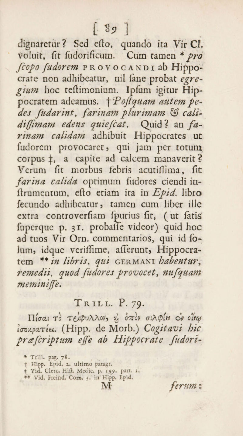 [ «3» ] dignaretur ? Sed cfio, quando ita Vir CL voluit, fit fudorificum. Cum tamen * pro fcopo fudorem provocandi ab Hippo¬ crate non adhibeatur, nil iane probat egre¬ gium hoc teftimonium. Ipfum igitur Hip¬ pocratem adeamus. \cPoftquam autem pe¬ des fudarint, farinam plurimam &amp; cali¬ di fjimam edens quiefeat. Quid ? an fa¬ rinam calidam adhibuit Hippocrates ut fudorem provocaret? qui jam per totum corpus f a capite ad calcem manaverit ? Verum fit morbus febris acutifiima, fk farina calida optimum fudores ciendi in- ftrumentum, efto etiam ita in Epid. libro fecundo adhibeatur? tamen cum liber ille extra controverfiam fpurius fit, (ut fatis fbperque p. 31. probalfe videor) quid hoc ad tuos Vir Orn. commentarios, qui id fo* lum? idque verifiime, afferunt, Hippocra¬ tem ** in libris, qiti germani habentur, remedii, quod fudores provocet, nufquam meminijfe. Trill. P. 79. n lacu T0 T&amp;lpuAAoy? £ q<7;A<pfe ci dhq i<rox.pcLTtei. (Hipp. de Morb.) Cogitavi hic praferiptum e(fe ab Hippocrate fudori- * Trill. pag. 78. t Hipp. Epid. 1. ultimo paragr. 4 Yid. Clere. Hift. Mecic. p. 199. part. x. ** Vid, Freind. Com. 3. in Hipp. Epid, M ferum:
