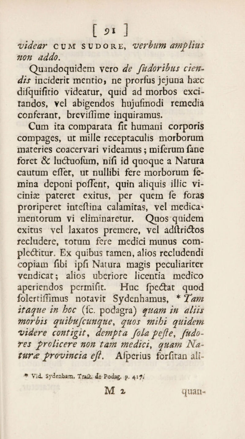videar cum sudore, verbum amplius non addo. Quandoquidem vero de fudoribus cien¬ dis inciderit mentio* ne prorfus jejuna h^ec difquifitio videatur, quid ad morbos exci- randos, vel abigendos hujufmodi remedia conferant, breviffime inquiramus. Cum ita comparata fit humani corporis compages, ut mille receptaculis morborum materies coacervari videamus; miferum fane foret &amp; luCtuofum, nifi id quoque a Natura cautum effer, ut nullibi fere morborum fe¬ mina deponi poffent, quin aliquis illic vi¬ ciniae pateret exitus, per quem fe foras proriperet inteffina calamitas, vel medica* mentorum vi eliminaretur. Quos quidem exitus vel laxatos premere, vel adftriCtos recludere, torum fere medici munus com¬ plectitur. Ex quibus tamen, alios recludendi copiam fibi ipfi Natura magis peculiariter vendicat; alios uberiore licentia medico aperiendos permifit. Huc fpedtat quod folerriffimus notavit Sydenhamus, * Tam itaque in hoc (fc. podagra) quam in aliis morbis quibufeunque, quos mihi quidem videre contigit, dempta Jola pe fle, fudo- res prolicere noji tam medici, quam Na¬ tur# provincia efl. Afperius forfitan ali- * Vid. Sydenbam, Tra&amp; de Podag, p. 417.-' M i quan-