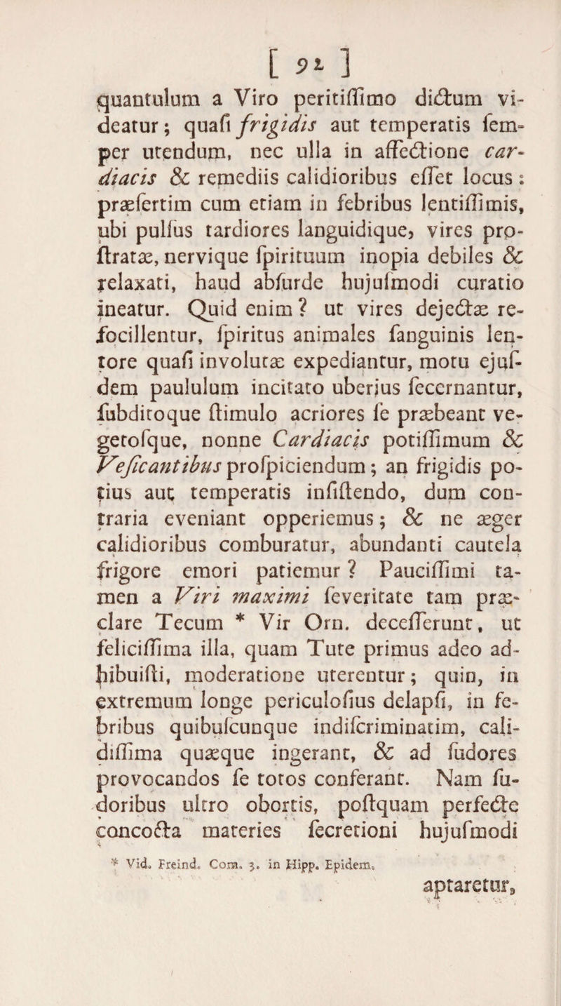 [ ] quantulum a Viro peritiffimo dictum vi¬ deatur; quafi frigidis aut temperatis fen> per utendum, nec ulla in affectione car¬ diacis &amp; remediis calidioribus effet locus : praefertim cum etiam in febribus lentiffimis, ubi pullus tardiores languidique, vires pro- ftratae, nervique fpirituum inopia debiles &amp; relaxati, haud abiurde hujulmodi curatio ineatur. Quid enim ? ut vires dejedae re- Jfocillentur, fpiritus animales fanguinis len¬ tore quafi involuta: expediantur, motu ejuf- dem paululum incitato uberjus fecernantur, fubditoque (limulo acriores fe praebeant ve¬ geto Ique, nonne Cardiacis potiffimum 8c Vejicantibus profpiciendum; an frigidis po¬ tius aut temperatis infiftendo, dum con¬ traria eveniant opperiemus; &amp; ne aeger calidioribus comburatur, abundanti cautela frigore emori patiemur ? Paucifflmi ta¬ men a Viri maximi feveritate tam prae¬ dare Tecum * Vir Orn. decefferunt, ut * feliciffima illa, quam Tute primus adeo ad- bibuiffi, moderatione uterentur; quin, ia extremum longe periculofius delapfi, in fe¬ bribus quibulcunque indifcriminatim, cali- diflima quaeque ingerant, &amp; ad fiidores provocandos fe totos conferant. Nam fu- doribus ultro obortis, poftquam perfede concoda materies fecretioni hujufmodi * Vid, Freind. Cora, $. in Hipp. Eptdem, aptaretur» 1
