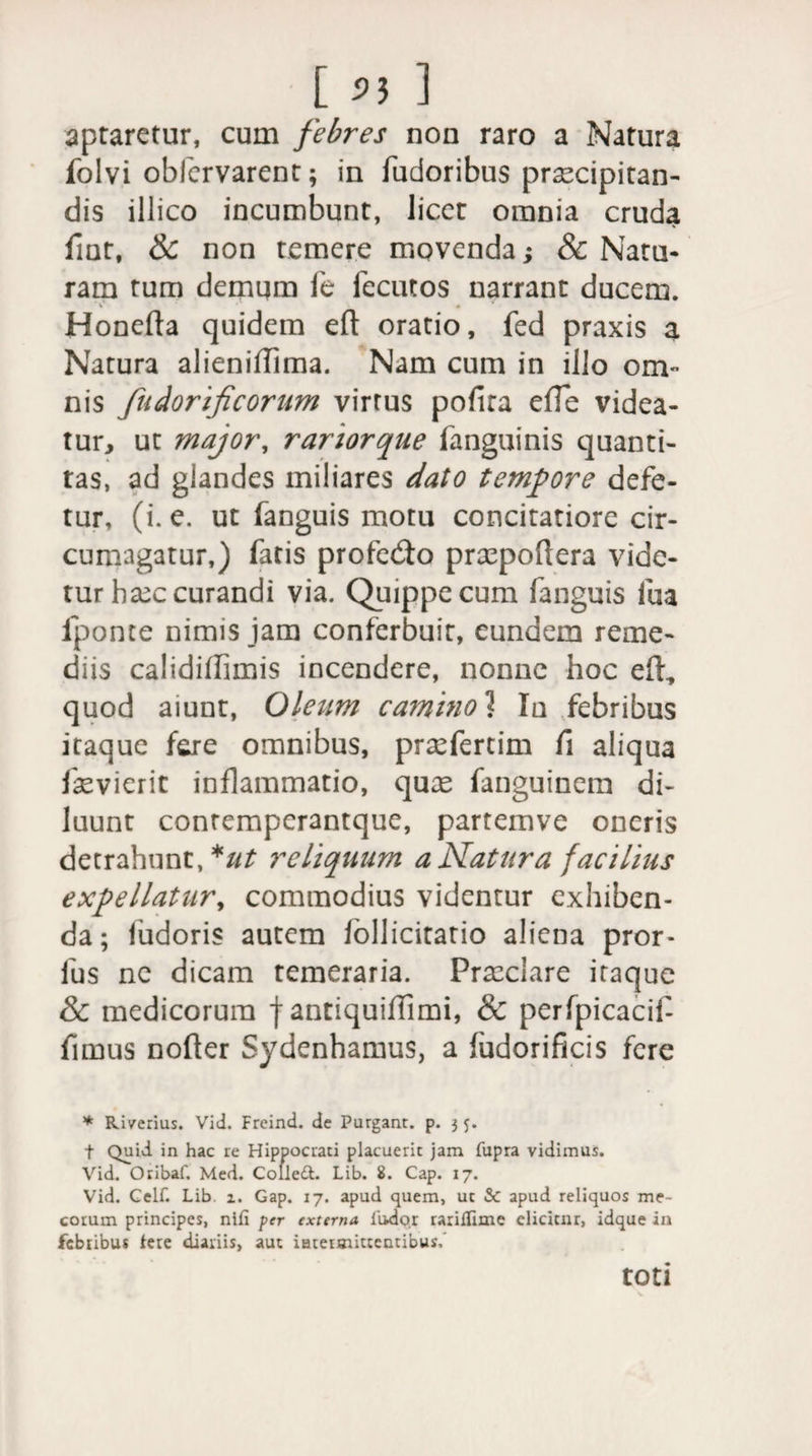 aptaretur, cum febres non raro a Natura folvi obfervarent; in fudoribus praecipitan¬ dis illico incumbunt, licet omnia cruda fiat, &amp; non temere movenda; 8c Natu¬ ram tum demum fe fecutos narrant ducem. Honefta quidem eft oratio, fed praxis a Natura alieniffima. Nam cum in illo om¬ nis fudorificorum virtus pofira effe videa¬ tur, ut major, rariorque fanguinis quanti¬ tas, ad glandes miliares dato tempore defe- tur, (i. e. ut fanguis motu concitatiore cir¬ cumagatur,) fatis profe&amp;o prxpoftera vide¬ tur ba^c curandi via. Quippe cum fanguis fua fponte nimis jam conferbuit, eundem reme¬ diis calidiflimis incendere, nonne hoc eft, quod aiunt, Oleum ca?nino1 In febribus itaque fere omnibus, prafertim fi aliqua fasvierit inflammatio, quas fanguinem di¬ luunt contempcrantque, partemve oneris detrahunt, *ut reliquum a Natura facilius expellatur, commodius videntur exhiben¬ da; ludoris autem lollicitatio aliena pror- fus ne dicam temeraria. Praeclare itaque &amp; medicorum f antiquiffimi, &amp; perfpicacif fimus nofter Sydenhamus, a ludorificis fere * Ri/erius. Vid. Frcind. de Purgant, p. 3 f Quid in hac re Hippocrati placuerit jam fupra vidimus. Vid. Oribaf. Med. Colle£t. Lib. 8. Cap. 17. Vid. Celf. Lib. 1. Gap. 17. apud quem, ut &amp; apud reliquos me- corum principes, nifi per externa liidor raritlime elicitur, idque in febribus tere diariis, aut intermittentibus,' toti