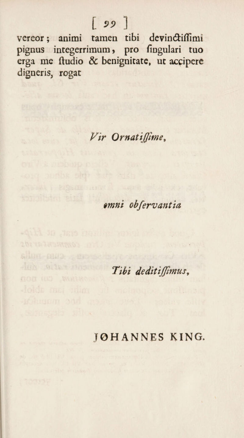 [ 99 ] vereor; animi tamen tibi devin&amp;ifllmi pignus integerrimum > pro fingulari tuo erga me ftudio &amp; benignitate, ut accipere digneris, rogat Vir Ornatiflime, amni obfervantia Tibi dedit ijjitnus. TOHANNES KING.