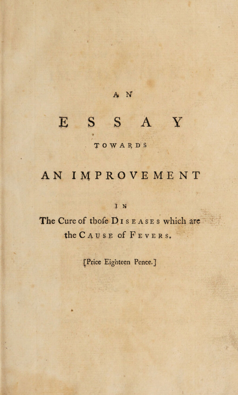 A 1ST ESSAY TOWARDS AN I M PROVE ME NT I N The Cure of thofe Diseases which are the Cause of Fevers, [Price Eighteen Pence.]