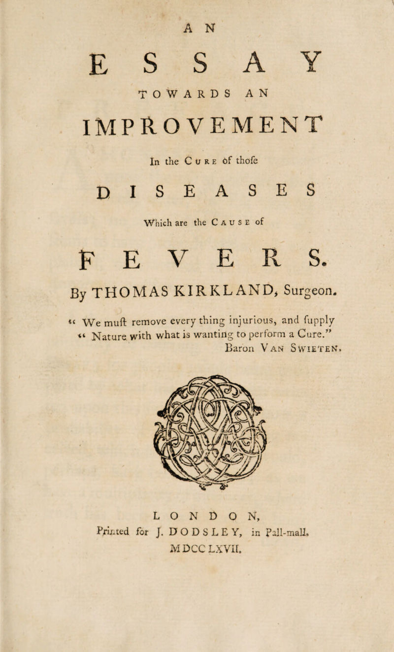 A N ESSAY TOWARDS AN IMPROVEMENT In the Cure of thofe DISEASES Which are the Cause of FEVERS. By THOMAS KIRKLAND, Surgeon. «&lt; We muft remove every thing injurious, and fupply “ Nature with what is wanting to perform a Cure.” Baron Van Swieten. LONDON, Printed for J. D O D S L E Y, in Pall-mall. M DCC LXVII. ■»