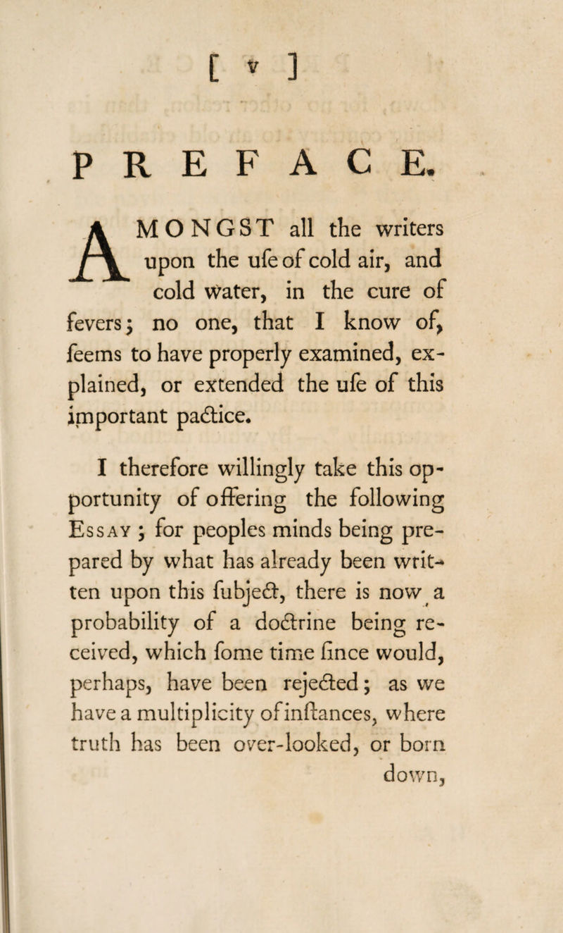 C » ] / AMONGST all the writers upon the ufe of cold air, and cold Water, in the cure of fevers; no one, that I know of, feems to have properly examined, ex¬ plained, or extended the ufe of this important padtice. I therefore willingly take this op¬ portunity of offering the following Essay ; for peoples minds being pre¬ pared by what has already been writ¬ ten upon this fubjedt, there is now a probability of a dodtrine being re¬ ceived, which fome time iince would, perhaps, have been rejedted; as we have a multiplicity ofinflances, where truth has been over-looked, or born down,