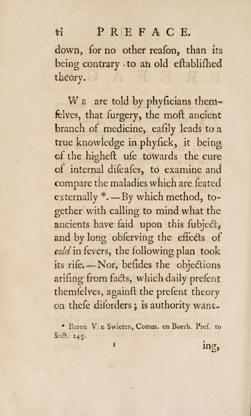 tri Preface. / down, for no other reafon, than its being contrary - to an old eftablifhed W e are told by phyficians them' felves, that furgery, the moft ancient branch of medicine, eafily leads to a true knowledge in phyfick, it being of the higheft ufe towards the cure of internal difeafes, to examine and compare the maladies which are feated externally *.—By which method, to¬ gether with calling to mind w'hat the ancients have faid upon this fubjed,, and by long obferving the effects of cold in fevers, the following plan took its rife. — Nor, befides the objections arifing from fads, which daily prefent themfelves, againft the prefent theory on thefe diforders j is authority want- * Baron Vrn Swieten, Comm, on Boerh. Pref. to Se£l. 145. ing, 1