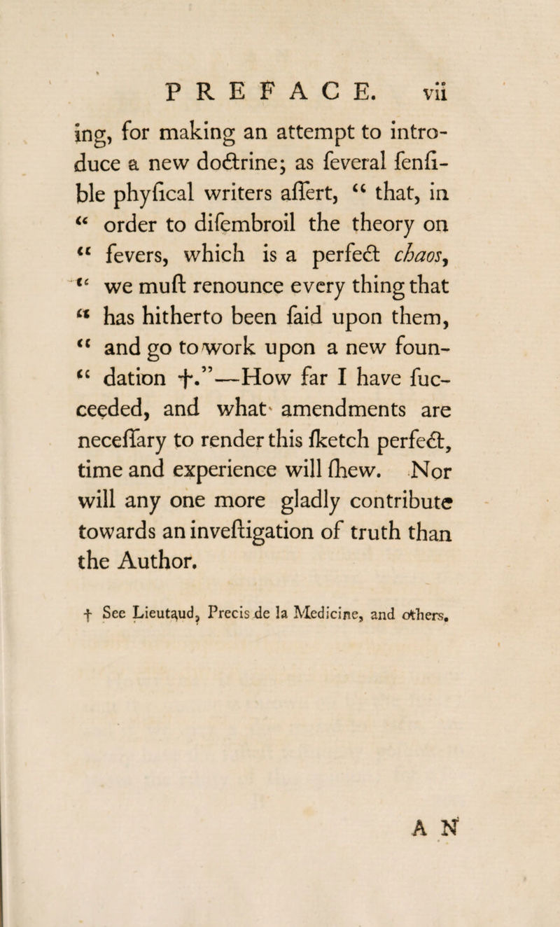 PREFACE. vii ing, for making an attempt to intro¬ duce a new dodtrine; as feveral fenli- ble phylical writers aflert, “ that, in “ order to difembroil the theory on “ fevers, which is a perfedt chaos, “ we muft renounce every thing that “ has hitherto been faid upon them, “ and go to work upon a new foun- tc dation -f.”—How far I have fuc- ceeded, and what' amendments are neceffary to render this lketch perfedt, time and experience will fhew. Nor will any one more gladly contribute towards an investigation of truth than the Author. f Sec Lieut^ud, Precis de la Medicine, and others.