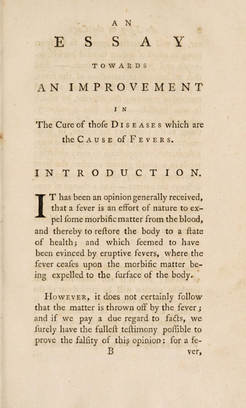 . . AN ESSAY TOWARDS AN IMPROVEMENT I N The Cure of thofe D i s e a s e s which are the Cause of Fevers. IN TRODUCT ION. IT has been an opinion generally received, that a fever is an effort of nature to ex¬ pel fome morbific matter from the blood, and thereby to reflore the body to a date of health; and which feemed to have been evinced by eruptive fevers, where the fever ceafes upon the morbific matter be¬ ing expelled to the furface of the body. However, it does not certainly follow that the matter is thrown off by the fever; and if we pay a due regard to fadts, we furely have the fulleft teftimony poffible to prove the falfity of this opinion-: for a fe- B ver.