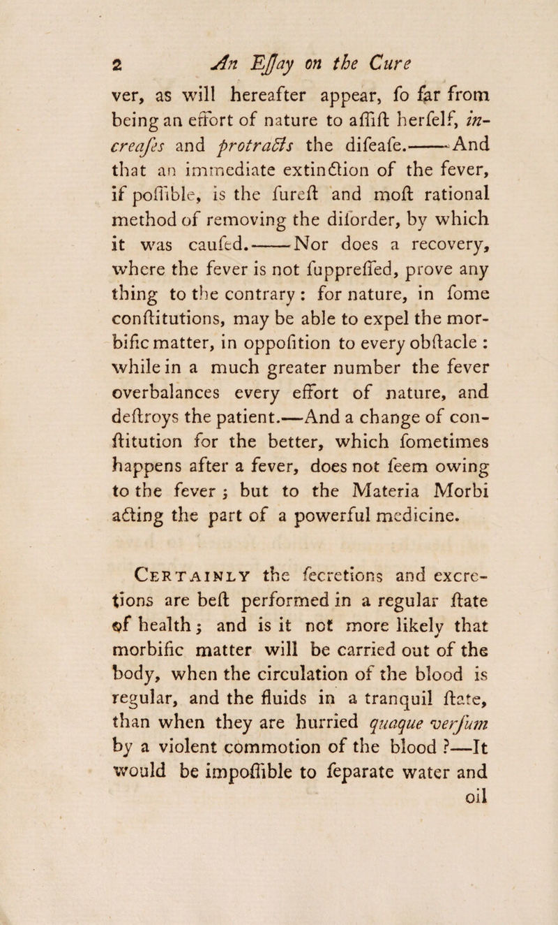 ver, as will hereafter appear, fo far from being an effort of nature to affift herfelf, in- creafes and protracts the difeafe.-And th at an immediate extin&amp;ion of the fever, if poffibie, is the fureft and moft rational method of removing the dilorder, by which it was caufed.-Nor does a recovery, where the fever is not fuppreffed, prove any thing to the contrary : for nature, in fome conftitutions, may be able to expel the mor¬ bific matter, in oppofition to every obftacle : while in a much greater number the fever overbalances every effort of nature, and deftroys the patient.—And a change of con- ftitution for the better, which fometimes happens after a fever, does not feem owing to the fever ; but to the Materia Morbi adting the part of a powerful medicine. Certainly the fecretions and excre¬ tions are beft performed in a regular ftate $f health : and is it not more likelv that y morbific matter will be carried out of the body, when the circulation of the blood is regular, and the fluids in a tranquil ftate, than when they are hurried quaque verfum by a violent commotion of the blood ?—It would be impoflible to feparate water and oil
