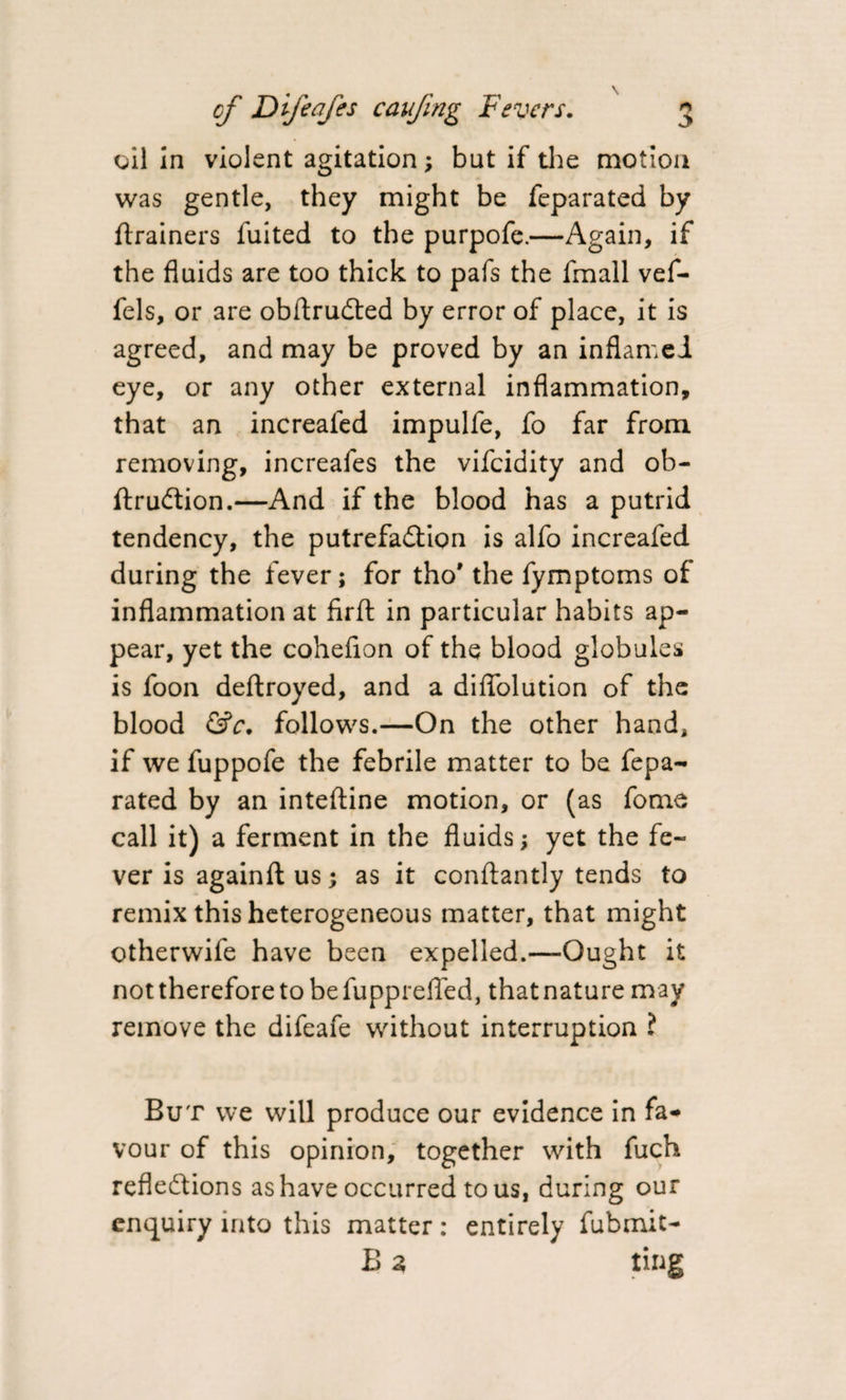 oil in violent agitation; but if the motion was gentle, they might be feparated by ftrainers fuited to the purpofe.—Again, if the fluids are too thick to pafs the fmall vef- fels, or are obftrudted by error of place, it is agreed, and may be proved by an inflamed eye, or any other external inflammation, that an increafed impulfe, fo far from removing, increafes the vifeidity and ob- ftrudtion.—And if the blood has a putrid tendency, the putrefaXion is alfo increafed during the fever; for tho* the fymptoms of inflammation at firfl in particular habits ap¬ pear, yet the cohefion of the blood globules is foon deftroyed, and a diflolution of the blood &amp;c. follows.—On the other hand, if we fuppofe the febrile matter to be fepa¬ rated by an inteftine motion, or (as fome call it) a ferment in the fluids; yet the fe¬ ver is againft us; as it conftantly tends to remix this heterogeneous matter, that might otherwife have been expelled.—Ought it not therefore to be fupprefled, that nature m ay remove the difeafe without interruption ? But we will produce our evidence in fa¬ vour of this opinion, together with fuch reflexions as have occurred to us, during our enquiry into this matter: entirely fubmit- B a ting