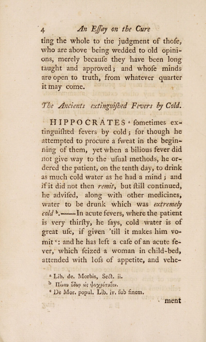 ting the whole to the judgment of thofe, who are above being wedded to old opini¬ ons, merely becaufe they have been long taught and approved; and whofe minds are open to truth, from whatever quarter it may come. ? l3he Ancients extingnijhed Fevers by Cold. HIPPOCRATES a fometimes ex¬ tinguished fevers by cold; for though he attempted to procure a fweat in the begin¬ ning of them, yet when a bilious fever did not give way to the ufual methods, he or¬ dered the patient, on the tenth day, to drink as much cold water as he had a mind ; and if it did not then remit, but ftill continued, he advifed, along with other medicines, water to be drunk which was extremely cold b.-In acute fevers, where the patient is very thirfty, he fays, cold water is of great ufe, if given 'till it makes him vo¬ mit c: and he has left a cafe of an acute fe- ver, which feized a woman in child-bed, attended with lofs of appetite, and vehe- a Lib. de. Morbis, Se£L ii. k Illvetv vJ'up us ^/v^porotlov. * Dc Mor. popul. Lib. iv. Tub fnem. * ment /