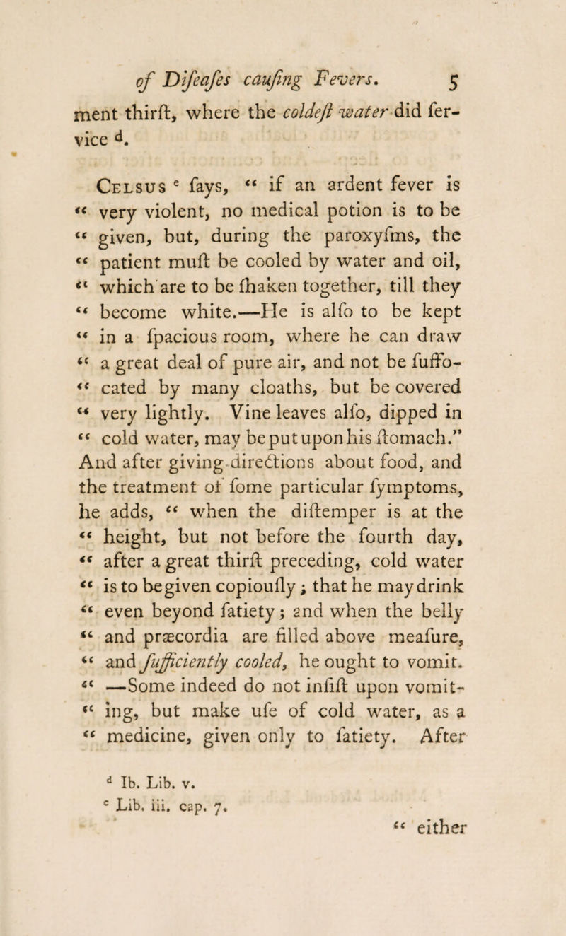 ment thirfl, where the col deft water did fer- vice Celsus e fays, “ if an ardent fever is “ very violent, no medical potion is to be « given, but, during the paroxyfms, the «« patient mull be cooled by water and oil, ** which are to be fhaken together, till they “ become white.—Fie is alfo to be kept “ in a fpacious room, where he can draw &lt;c a great deal of pure air, and not be fuffo- “ cated by many cloaths, but be covered M very lightly. Vine leaves alfo, dipped in “ cold water, may be put upon his ifomach.” And after giving directions about food, and the treatment of fome particular fymptoms, he adds, “ when the diftemper is at the &lt;c height, but not before the fourth day, “ after a great third; preceding, cold water “ is to begiven copioufly; that he may drink “ even beyond fatiety; and when the belly “ and prascordia are filled above meafure, and fujficiently cooled, he ought to vomit. —Some indeed do not infill upon vomit- cc ing, but make ufe of cold water, as a “ medicine, given only to fatiety. After d lb. Lib. v. c Lib. iii, cap. 7, tc either