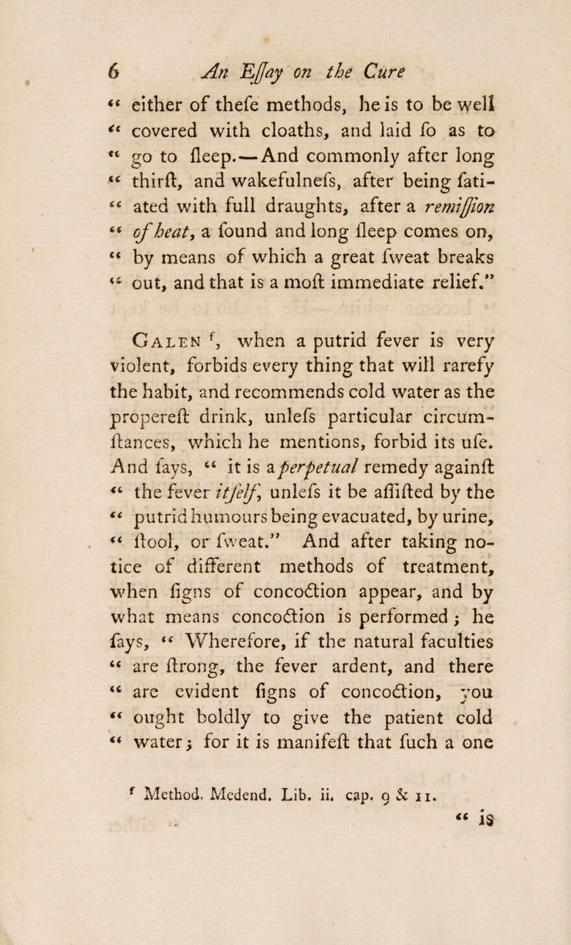 “ either of thefe methods, he is to be well €t covered with cloaths, and laid fo as to ** go to fleep.—And commonly after long *c thirft, and wakefulnefs, after being fati- 4 4 ated with full draughts, after a remljjion “ of heat, a found and long fleep comes on, “ by means of which a great fweat breaks 44 out, and that is a mo ft immediate relief.” Galen f, when a putrid fever is very violent, forbids every thing that will rarefy the habit, and recommends cold water as the propereft drink, unlefs particular circum- ftances, which he mentions, forbid its ufe. And fays, “ it is a perpetual remedy againfl: 46 the fever itfelf ] unlefs it be aflifted by the (&lt; putrid humours being evacuated, by urine, “ ftool, or fweat.” And after taking no¬ tice of different methods of treatment, when figns of concodtion appear, and by what means concodtion is performed ; he fays, 44 Wherefore, if the natural faculties “ are ftrong, the fever ardent, and there &lt;c are evident figns of concodtion, you “ ought boldly to give the patient cold “ water; for it is manifeft that fuch a one f Method. Medend. Lib. ii. cap. g &amp; ii. “ is