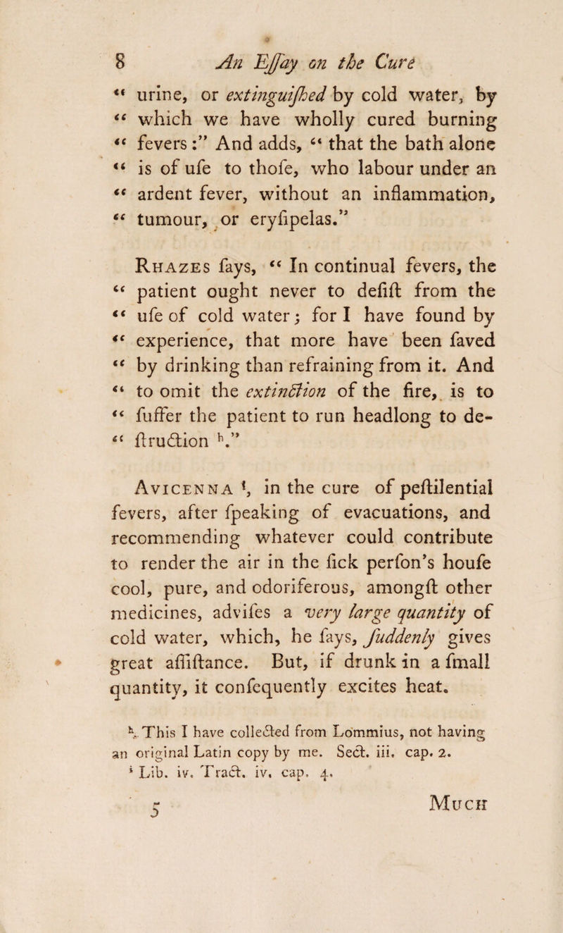 <( urine, or extinguijhed by cold water, by “ which we have wholly cured burning 44 fevers And adds, 44 that the bath alone 44 is of ufe to thofe, who labour under an tc ardent fever, without an inflammation, “ tumour, or eryfipelas.” Rhazes fays, 44 In continual fevers, the “ patient ought never to defifl: from the 44 ufe of cold water; fori have found by 44 experience, that more have been faved 44 by drinking than refraining from it. And 44 to omit the extinction of the fire, is to 46 fuffer the patient to run headlong to de- 4C ftrudtion V* Avicenna in the cure of peftilential fevers, after fpeaking of evacuations, and recommending whatever could contribute to render the air in the fick perfon’s houfe cool, pure, and odoriferous, amongfl: other medicines, advifes a very large quantity of cold water, which, he fays, fuddenly gives great afliftance. But, if drunk in a fmall quantity, it confequently excites heat, K This I have collected from Lommius, not having an original Latin copy by me. Seel. iii. cap. 2. ‘ Lib. iv. Traci, iv. cap. 4. r* 0 Much