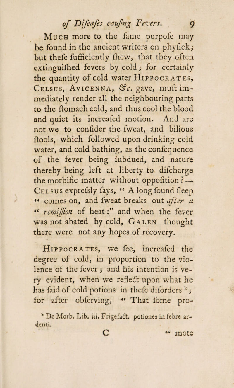 Mu ch more to the fame purpofe may¬ be found in the ancient writers on phyfick; but thefe fufficiently {hew, that they often extinguifhed fevers by cold; for certainly the quantity of cold water Hippocrates, Celsus, Avicenna, &c. gave, muft im¬ mediately render all the neighbouring parts to the ftomachcold, and thus cool the blood and quiet its increafed motion. And are not we to confider the fweat, and bilious {tools, which followed upon drinking cold water, and cold bathing, as the confequence of the fever being fubdued, and nature thereby being left at liberty to difcharge the morbific matter without oppofition ?— Celsus exprefsly fays, “ A long found deep “ comes on, and fweat breaks out after a remifion of heatand when the fever was not abated by cold, Galen thought there were not any hopes of recovery. Hippocrates, we fee, increafed the degree of cold, in proportion to the vio¬ lence of the fever ; and his intention is ve¬ ry evident, when we reflect upon what he has faid of cold potions in thefe diforders k; for after obferving, <c That fome pro- k De Morb. Lib. iii, Frigefadfc. potiones in febre ar- denti. «( c mote
