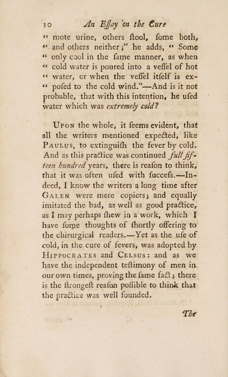 e< mote urine, others ftool, fome both, <l-and others neither f he adds, “ Some “ only cool in the fame manner, as when <( cold water is poured into a veflel of hot *6 water, or when the veffel itfelf is ex- “ pofed to the cold wind/’—And is it not probable, that with this intention, he ufed water which was extremely cold? Upon the whole, it feems evident, that all the writers mentioned expeded, like Paulus, to extinguifh the fever by cold. And as this pradice was continued fullfif* teen hundred years, there is reafon to think, that it was often ufed with fuccefs.-—In¬ deed, I know the writers a long time after Galen were mere copiers ; and equally imitated the bad, as well as good pradice, as I may perhaps fhew in a work, which I have foiiie thoughts of fhortly offering to the chirurgical readers.—Yet as the ufe of cold, in the cure of fevers, was adopted by Hippocrates and Celsus: and as we have the independent teftimony of men in our own times, proving the fame fad; there is the ftrongeft realon poffible to think that the practice was well founded. The