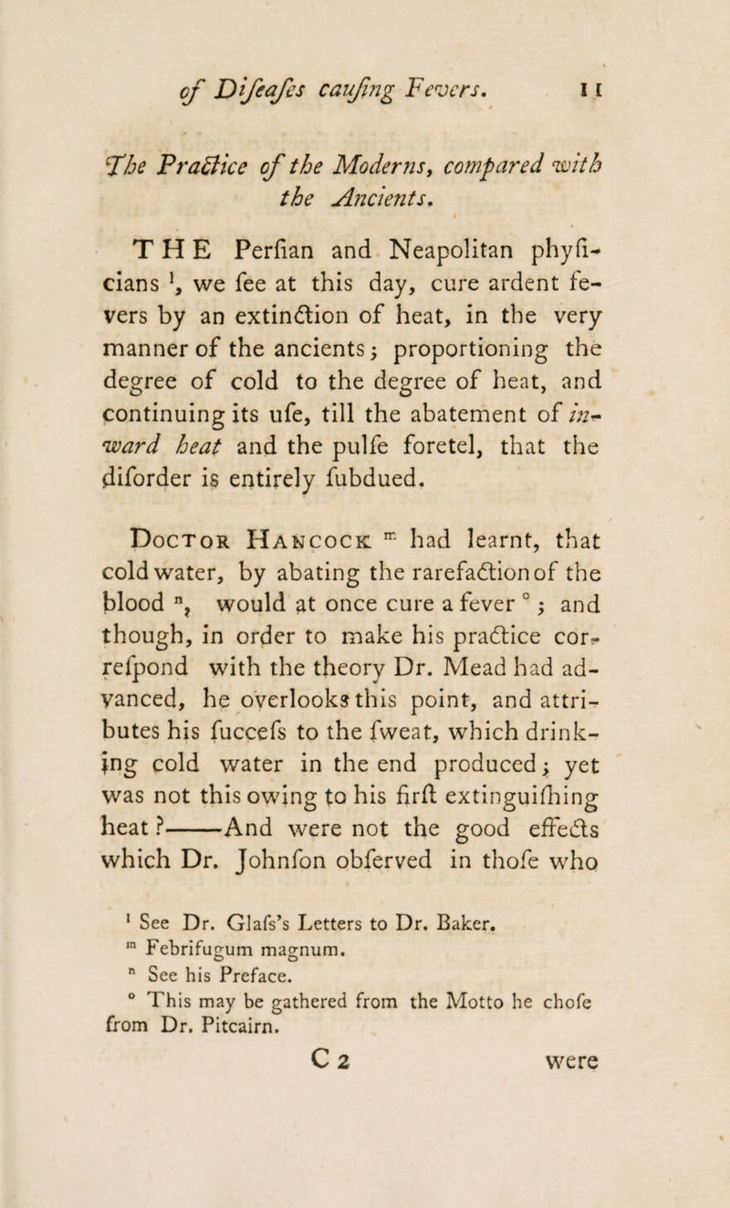 Xhe Practice of the Moderns, compared with the Ancients. THE Perfian and Neapolitan phyfi— cians \ we fee at this day, cure ardent fe¬ vers by an extinction of heat, in the very manner of the ancients; proportioning the degree of cold to the degree of heat, and continuing its ufe, till the abatement of in* ward heat and the pulfe foretel, that the diforder is entirely fubdued. Doctor Hancock m had learnt, that cold water, by abating the rarefaction of the blood n? would at once cure a fever 0; and though, in order to make his praftice cor*- refpond with the theory Dr. Mead had ad¬ vanced, he overlooks this point, and attri¬ butes his fuccefs to the fweat, which drink¬ ing cold water in the end produced; yet was not this owing to his fir ft extinguifhing heat ?-And were not the good effe&amp;s which Dr. Johnfon obferved in thole who 1 See Dr. Glafs’s Letters to Dr. Baker. m Febrifugum magnum. o o n See his Preface. ° This may be gathered from the Motto he chofe from Dr. Pitcairn. C 2 were