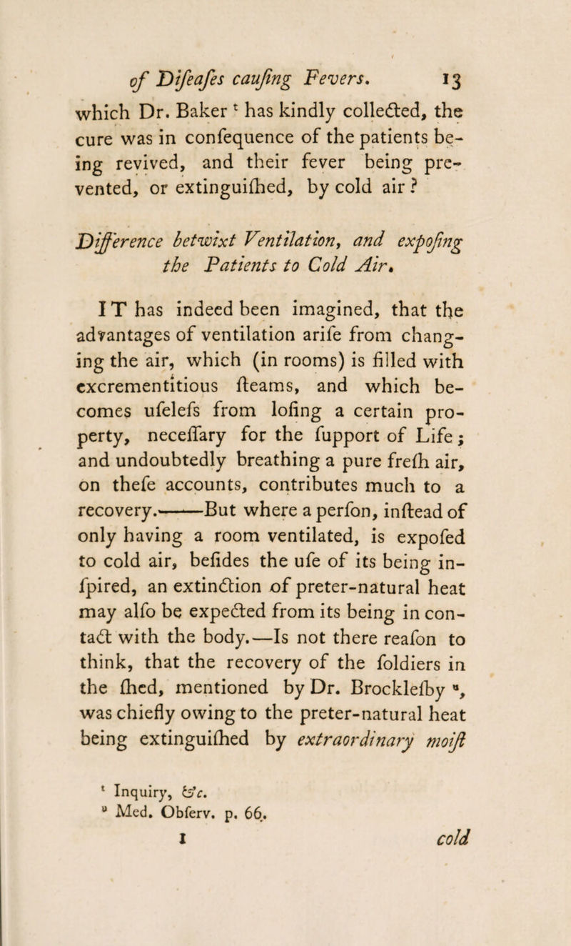 which Dr. Bakert has kindly collected, the cure was in confequence of the patients be¬ ing revived, and their fever being pre¬ vented, or extinguifhed, by cold air ? Difference betwixt Ventilation, and expofng the Patients to Cold Air« IT has indeed been imagined, that the advantages of ventilation arife from chang¬ ing the air, which (in rooms) is filled with cxcrementitious fleams, and which be¬ comes ufelefs from lofing a certain pro¬ perty, neceflary for the fupport of Life; and undoubtedly breathing a pure frefli air, on thefe accounts, contributes much to a recovery.-But where a perfon, inftead of only having a room ventilated, is expofed to cold air, befides the ufe of its being in- fpired, an extinction of preter-natural heat may alfo be expeCted from its being in con- tad: with the body.—Is not there reafon to think, that the recovery of the foldiers in the fhcd, mentioned by Dr. Brocklefby % was chiefly owing to the preter-natural heat being extinguifhed by extraordinary moifi 1 Inquiry, &amp;V. u Med. Obferv. p, 66. I cold