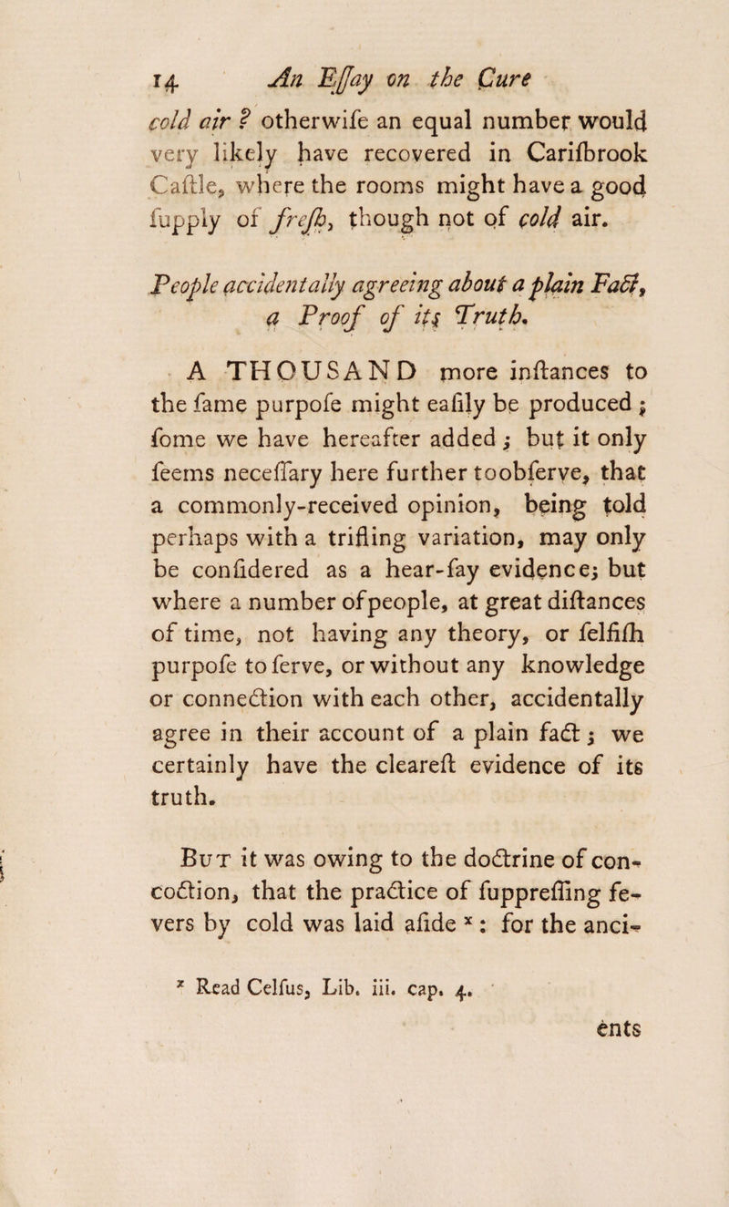 cold air ? otherwife an equal number would very likely have recovered in Carifbrook Caftle, where the rooms might have a good fupply of frefb, though not of cold air. People accidentally agreeing about a plain Faff, a Proof of its Truth. A THOUSAND more inftances to the fame purpofe might ealily be produced $ fome we have hereafter added ; but it only feems neceffary here further toobferve, that a commonly-received opinion, being told perhaps with a trifling variation, may only be confidered as a hear-fay evidence; but where a number of people, at great diftances of time, not having any theory, or felfifh purpofe toferve, or without any knowledge or conne&amp;ion with each other, accidentally agree in their account of a plain fadt; we certainly have the cleared: evidence of its truth. But it was owing to the do&amp;rine of con«* coffion, that the practice of fuppreffing fe-&gt; vers by cold was laid ahde x : for the ancN * Read Celfus, Lib. iii. cap. 4. ents