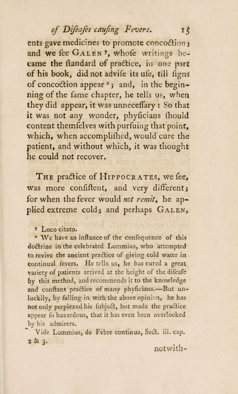 ents gave medicines to promote conco&amp;ion; and we fee Galen y, whofe writings be¬ came the flandard of practice, in one part of his book, did not advife its life, till figns of concodtion appear z ; and, in the begin-* ning of the fame chapter, he tells us, when they did appear, it was unneceffary : So that it was not any wonder, phyficians fhould content themfelves withpurfuing that point, which, when accomplifhed, would cure the patient, and without which, it was thought he could not recover. The pradlice of Hippocrates, we fee* was more confiftent, and very different; for when the fever would not remit, he ap¬ plied extreme cold; and perhaps Galen* 7 Loco citato. z We have an inftance of the confequence of this doctrine in the celebrated Lommius, who attempted to revive the ancient practice of giving cold water in continual fevers. He tells us, he has cured a great variety of patients arrived at the height of the difeafe by this method, and recommends it to the knowledge and conftant pradtice of many phyficians.—But un¬ luckily, by falling in with the above opinion, he has not only perplexed his fubjedt, but made the pradtice appear fo hazardous, that it has even been overlooked by his admirers. Vide Lommius, de Febre continua. Sect. iii. cap. 2 &amp; 3. notwith-