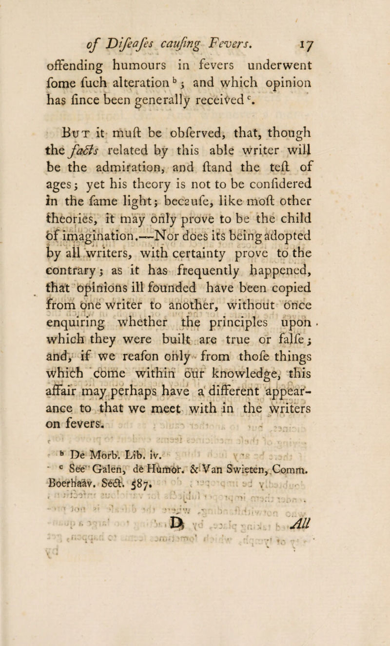 / of Difeafes caufing Fevers. ly 4 ' V- i v • offending humours in fevers underwent fome fuch alterationb ; and which opinion has lince been generally receivedc. But it muft be obferved, that, though the fails related by this able writer will be the admiration, and fland the teft of ages; yet his theory is not to be confidered in the fame light; beceufe, like mod other theories, it may only prove to be the child of imagination.—Nor does its being adopted by all writers, with certainty prove to the contrary; as it has frequently happened, that opinions ill founded have been copied from one writer to another, without once enquiring whether the principles upon. which they were built are true or falfe; and, if we reafon only from thofe things which come within our knowledge, this affair may perhaps have a different appear¬ ance to that we meet with in the writers on fevers. . ....... b De Morb. Lib. iv. • c See Galen, dt Humor. &amp; Van Swieten,.Comm. Boerhaav. Sedt. 587. * -' * s v. . o ■ * \ ;.j 1, i - ! T j.1.1 -• ‘ &gt; I } ft 1 ^ *. i mi &gt;' i J *• * ’ii'/ ♦( • n u * *• •• - '*» * - • All